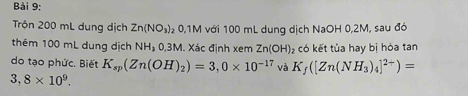 ài 9: 
Trộn 200 mL dung dịch Zn(NO_3)_2 0, 1M với 100 mL dung dịch NaOH 0,2M, sau đó 
thêm 100 mL dung dịch NH_30,3M 1. Xác định xem Zn(OH)_2 có kết tủa hay bị hòa tan 
do tạo phức. Biết K_sp(Zn(OH)_2)=3,0* 10^(-17) và K_f([Zn(NH_3)_4]^2+)=
3,8* 10^9.