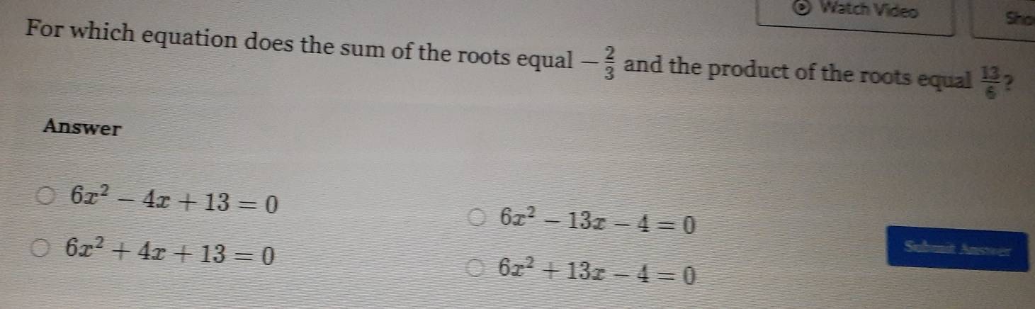 Watch Video Sho
For which equation does the sum of the roots equal - 2/3  and the product of the roots equal  13/6 
Answer
6x^2-4x+13=0
6x^2-13x-4=0
6x^2+4x+13=0
Submit Answer
6x^2+13x-4=0