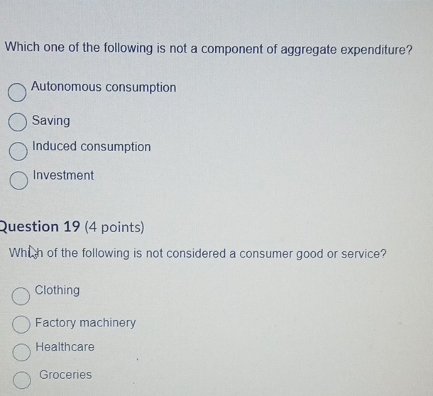 Which one of the following is not a component of aggregate expenditure?
Autonomous consumption
Saving
Induced consumption
Investment
Question 19 (4 points)
Whi h of the following is not considered a consumer good or service?
Clothing
Factory machinery
Healthcare
Groceries