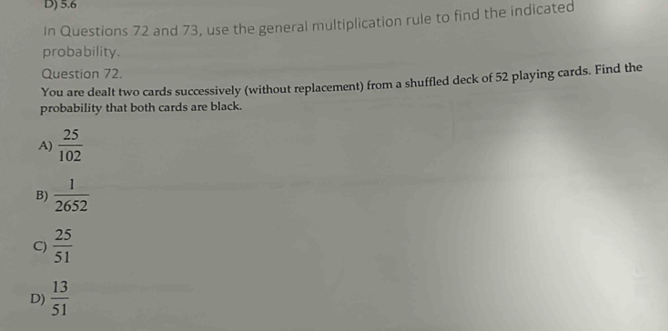 D) 5.6
In Questions 72 and 73, use the general multiplication rule to find the indicated
probability.
Question 72.
You are dealt two cards successively (without replacement) from a shuffled deck of 52 playing cards. Find the
probability that both cards are black.
A)  25/102 
B)  1/2652 
C)  25/51 
D)  13/51 