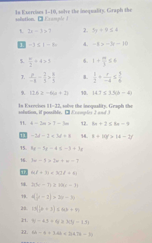 In Exercises 1-10, solve the inequality. Graph the 
solution. € Example 1 
1. 2x-3>7 2. 5y+9≤ 4
3 -3≤ 1-8v 4. -8>-3t-10
5.  w/2 +4>5 6. 1+ m/3 ≤ 6
7.  p/-8 - 2/5 > 8/5  8.  1/2 + r/-4 ≤  5/6 
9. 12.6≥ -6(a+2) 10. 14.7≤ 3.5(b-4)
In Exercises 11-22, solve the inequality. Graph the 
solution, if possible. □ Examples 2 and 3
11. 4-2m>7-3m 12. 8n+2≤ 8n-9
13 -2d-2<3d+8 14. 8+10f>14-2f
15. 8g-5g-4≤ -3+3g
16. 3w-5>2w+w-7
17 6(ell +3)<3(2ell +6)
18. 2(5c-7)≥ 10(c-3)
19. 4( 1/2 t-2)>2(t-3)
20, 15( 1/3 b+3)≤ 6(b+9)
21. 9j-4.5+6j≥ 3(5j-1.5)
22. 6h-6+3.4h<2(4.7h-3)