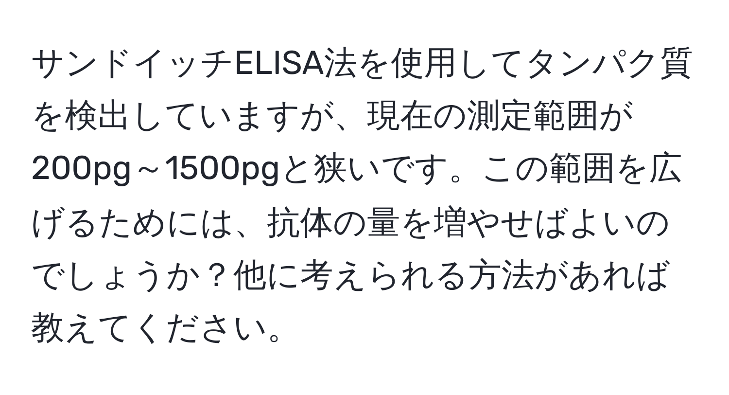 サンドイッチELISA法を使用してタンパク質を検出していますが、現在の測定範囲が200pg～1500pgと狭いです。この範囲を広げるためには、抗体の量を増やせばよいのでしょうか？他に考えられる方法があれば教えてください。