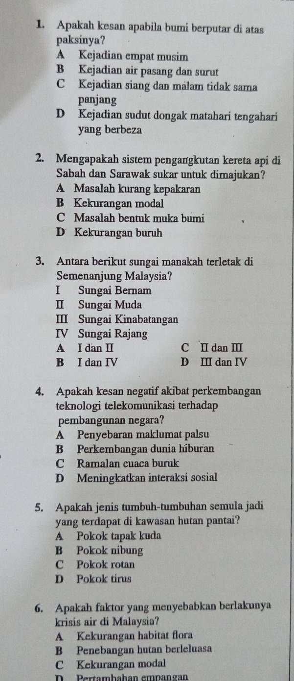 Apakah kesan apabila bumi berputar di atas
paksinya?
A Kejadian empat musim
B Kejadian air pasang dan surut
Kejadian siang dan malam tidak sama
panjang
D Kejadian sudut dongak matahari tengahari
yang berbeza
2. Mengapakah sistem pengangkutan kereta api di
Sabah dan Sarawak sukar untuk dimajukan?
A Masalah kurang kepakaran
B Kekurangan modal
C Masalah bentuk muka bumi
D Kekurangan buruh
3. Antara berikut sungai manakah terletak di
Semenanjung Malaysia?
I Sungai Bernam
II Sungai Muda
Ⅲ Sungai Kinabatangan
IV Sungai Rajang
A I dan I C I dan Ⅲ
B I dan IV D I dan IV
4. Apakah kesan negatif akibat perkembangan
teknologi telekomunikasi terhadap
pembangunan negara?
A Penyebaran maklumat palsu
B Perkembangan dunia hiburan
C Ramalan cuaca buruk
D Meningkatkan interaksi sosial
5. Apakah jenis tumbuh-tumbuhan semula jadi
yang terdapat di kawasan hutan pantai?
A Pokok tapak kuda
B Pokok nibung
C Pokok rotan
D Pokok tirus
6. Apakah faktor yang menyebabkan berlakunya
krisis air di Malaysia?
A Kekurangan habitat flora
B Penebangan hutan berleluasa
C Kekurangan modal
D Pertambahan empangan