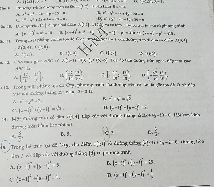 A. I(2;3),R=9. B. (2;-3),x=3 x(-3;2),R=3. D. I(-2;3),R=3.
Câu 9. Phương trình đường tròn có tâm I(1;2) và bán kính R=5lh
B.
A. x^2+y^2-2x-4y-20=0. x^2+y^2+2x+4y+20=0.
D
C. x^2+y^2+2x+4y-20=0. x^2+y^2-2x-4y+20=0.
Câu 10. Đường tròn (C) đi qua hai điểm A(1;1),B(5;3) và có tâm I thuộc trục hoành có phương trình
A. (x+4)^2+y^2=10. B. (x-4)^2+y^2=10 C (x-4)^2+y^2=sqrt(10) D. (x+4)^2+y^2=sqrt(10).
âu 11. Trong mặt phẳng với hệ tọa độ Oxy ,  tâ toa độ tâm I của đường tròn đi qua ba điểm A(0;4)
, B(2;4),C(2;0).
A. I(1;1). B. I(0;0). C. I(1;2). D. I(1;0).
u 12. Cho tam giác ABC có A(1;-1),B(3;2),C(5;-5) Toạ độ tâm đường tròn ngoại tiếp tam giác
ABC là
A. ( 47/10 ;- 13/10 ). B. ( 47/10 ; 13/10 ). C. (- 47/10 ;- 13/10 ). D. (- 47/10 ; 13/10 ).
u 13. Trong mặt phẳng tọa độ Oxy, phương trình của đường tròn có tâm là gốc tọa độ O và tiếp
xúc với đường thẳng △ :x+y-2=0 là
A. x^2+y^2=2.
B. x^2+y^2=sqrt(2).
C. (x-1)^2+(y-1)^2=sqrt(2). D. (x-1)^2+(y-1)^2=2.
14. Một đường tròn có tâm I(3;4) tiếp xúc với đường thẳng △ :3x+4y-10=0. Hỏi bán kính
đường tròn bằng bao nhiêu?
A.  5/3 . B. 5. C 3.
D.  3/5 .
15. Trong hệ trục tọa độ Oxy, cho điểm I(1;1) và đường thẳng (đ): 3x+4y-2=0. Đường tròn
tâm I và tiếp xúc với đường thẳng (d) có phương trình
A. (x-1)^2+(y-1)^2=5. B. (x-1)^2+(y-1)^2=25.
C. (x-1)^2+(y-1)^2=1. D. (x-1)^2+(y-1)^2= 1/5 .