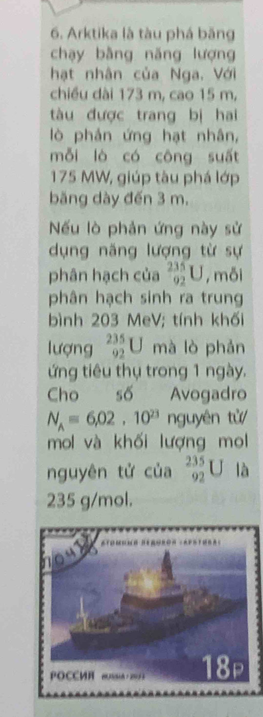 Arktika là tàu phá băng
chạy bằng năng lượng
hạt nhân của Nga. Với
chiều dài 173 m, cao 15 m,
tàu được trang bị hai
lò phản ứng hạt nhân,
mỗi lò có công suất
175 MW, giúp tàu phá lớp
băng dày đến 3 m.
Nếu lò phản ứng này sử
dụng năng lượng từ sự
phân hạch của _(92)^(235)U , mỗi
phân hạch sinh ra trung
bình 203 MeV; tính khối
lượng _(92)^(235)U mà lò phản
ứng tiêu thụ trong 1 ngày.
Cho số Avogadro
N_A=6.1010^(23) n guyên tử
mol và khối lượng mol
nguyên tử của _(92)^(235)U là
235 g/mol.