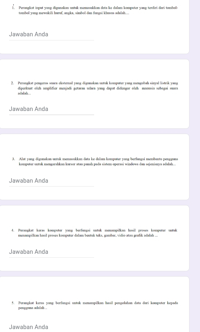 Perangkat input yang digunakan untuk memasukkan data ke dalam komputer yang terdiri dari tombol- 
tombol yang mewakili huruf, angka, simbol dan fungsi khusus adalah.... 
Jawaban Anda 
2. Perangkat pengeras suara eksternal yang digunakan untuk komputer yang mengubah sinyal listrik yang 
diperkuat oleh amplifier menjadi getaran udara yang dapat didengar oleh manusia sebagai suara 
adalah... 
Jawaban Anda 
3. Alat yang digunakan untuk memasukkan data ke dalam komputer yang berfungsi membantu pengguna 
komputer untuk mengarahkan kursor atau panah pada sistem operasi windows dan sejenisnya adalah... 
Jawaban Anda 
4. Perangkat keras komputer yang berfungsi untuk menampilkan hasil proses komputer untuk 
menampilkan hasil proses komputer dalam bentuk teks, gambar, vidio atau grafik adalah ... 
Jawaban Anda 
5. Perangkat keras yang berfungsi untuk menampilkan hasil pengolahan data dari komputer kepada 
pengguna adalah .. 
Jawaban Anda