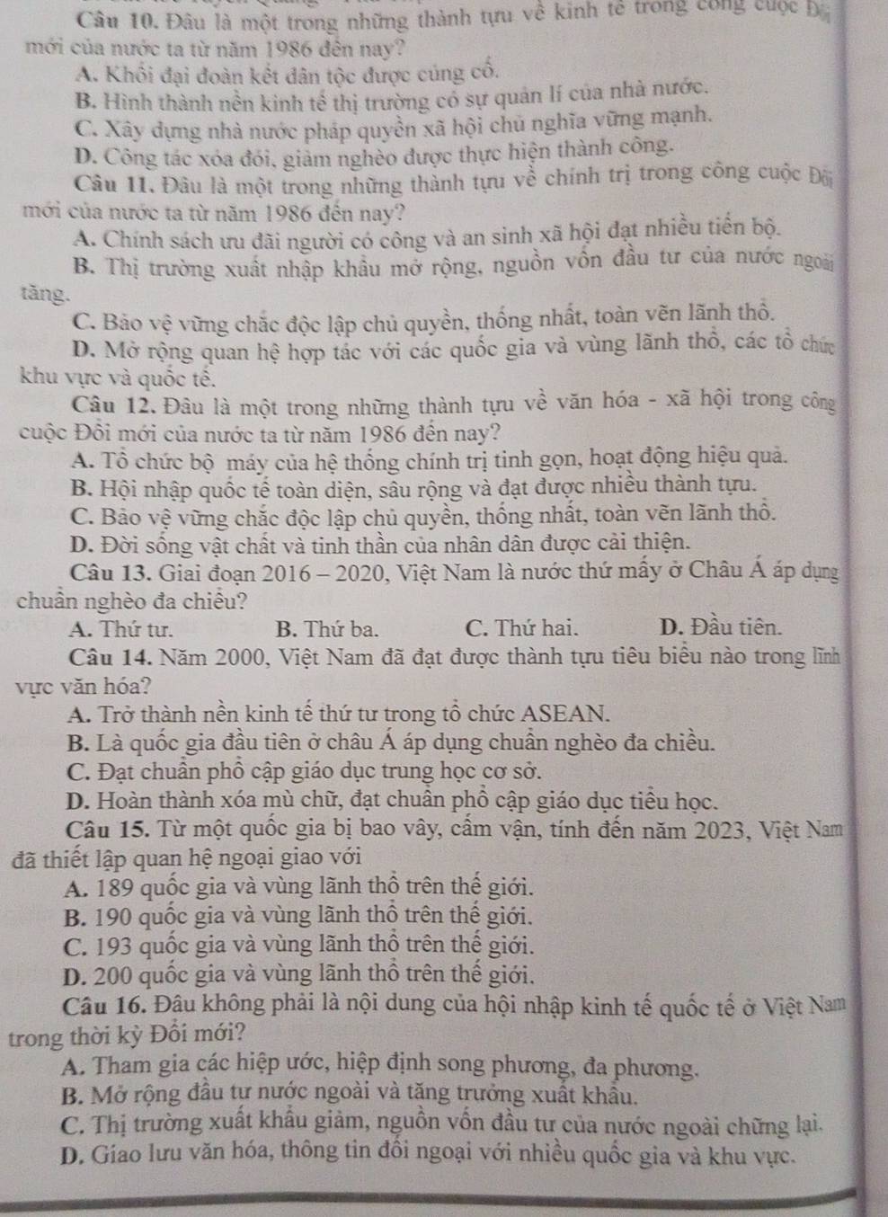 Đâu là một trong những thành tựu về kinh tế trong công cuộc ba
mới của nước ta từ năm 1986 đên nay?
A. Khối đại đoàn kết dân tộc được cúng cổ.
B. Hình thành nền kinh tế thị trường có sự quản lí của nhà nước.
C. Xây dựng nhà nước pháp quyền xã hội chu nghĩa vững mạnh.
D. Công tác xóa đói, giảm nghèo được thực hiện thành công.
Câu 11. Đâu là một trong những thành tựu về chính trị trong công cuộc Đâi
mới của nước ta từ năm 1986 đến nay?
A. Chính sách ưu đãi người có công và an sinh xã hội đạt nhiều tiến bộ.
B. Thị trường xuất nhập khẩu mở rộng, nguồn vốn đầu tư của nước ngoàii
tǎng.
C. Bảo vệ vững chắc độc lập chủ quyền, thống nhất, toàn vẽn lãnh thổ.
D. Mở rộng quan hệ hợp tác với các quốc gia và vùng lãnh thổ, các tổ chức
khu vực và quốc tê.
Câu 12. Đâu là một trong những thành tựu về văn hóa - xã hội trong công
cuộc Đồi mới của nước ta từ năm 1986 đến nay?
A. Tổ chức bộ máy của hệ thống chính trị tinh gọn, hoạt động hiệu quả.
B. Hội nhập quốc tế toàn diện, sâu rộng và đạt được nhiều thành tựu.
C. Bảo vệ vững chắc độc lập chủ quyền, thống nhất, toàn vẽn lãnh thổ.
D. Đời sống vật chất và tinh thần của nhân dân được cải thiện.
Câu 13. Giai đoạn 2016 - 2020, Việt Nam là nước thứ mấy ở Châu Á áp dụng
chuẩn nghèo đa chiều?
A. Thứ tư. B. Thứ ba. C. Thứ hai. D. Đầu tiên.
Câu 14. Năm 2000, Việt Nam đã đạt được thành tựu tiêu biểu nào trong lĩnh
vực văn hóa?
A. Trở thành nền kinh tế thứ tư trong tổ chức ASEAN.
B. Là quốc gia đầu tiên ở châu Á áp dụng chuần nghèo đa chiều.
C. Đạt chuẩn phổ cập giáo dục trung học cơ sở.
D. Hoàn thành xóa mù chữ, đạt chuân phồ cập giáo dục tiểu học.
Câu 15. Từ một quốc gia bị bao vây, cấm vận, tính đến năm 2023, Việt Nam
đã thiết lập quan hệ ngoại giao với
A. 189 quốc gia và vùng lãnh thổ trên thế giới.
B. 190 quốc gia và vùng lãnh thổ trên thế giới.
C. 193 quốc gia và vùng lãnh thổ trên thế giới.
D. 200 quốc gia và vùng lãnh thổ trên thế giới.
Câu 16. Đâu không phải là nội dung của hội nhập kinh tế quốc tế ở Việt Nam
trong thời kỳ Đổi mới?
A. Tham gia các hiệp ước, hiệp định song phương, đa phương.
B. Mở rộng đầu tự nước ngoài và tăng trưởng xuất khẩu.
C. Thị trường xuất khẩu giảm, nguồn vốn đầu tư của nước ngoài chững lại.
D. Giao lưu văn hóa, thông tin đồi ngoại với nhiều quốc gia và khu vực.