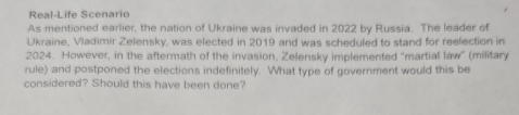 Real-Life Scenario 
As mentioned earlier, the nation of Ukraine was invaded in 2022 by Russia. The leader of 
Ukraine, Vladimir Zelensky, was elected in 2019 and was scheduled to stand for reelection in 
2024. However, in the aftermath of the invasion, Zelensky implemented "martial law" (military 
rule) and postponed the elections indefinitely. What type of government would this be 
considered? Should this have been done?