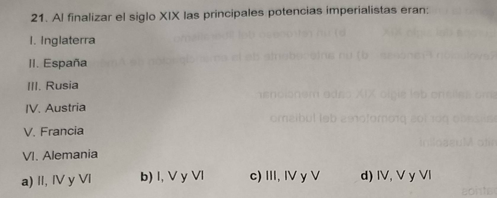 Al finalizar el siglo XIX las principales potencias imperialistas eran:
1. Inglaterra
II. España
III. Rusia
IV. Austria
V. Francia
VI. Alemania
a) II, IV y Vl b) l, V y Vl c) III, IV y V d) IV, V y Vl