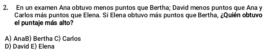 En un examen Ana obtuvo menos puntos que Bertha; David menos puntos que Ana y
Carlos más puntos que Elena. Si Elena obtuvo más puntos que Bertha, ¿Quién obtuvo
el puntaje más alto?
A) AnaB) Bertha C) Carlos
D) David E) Elena