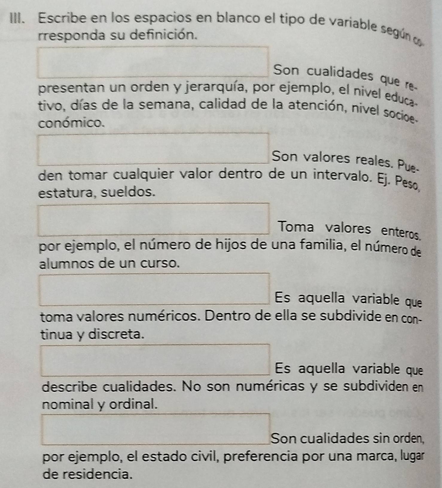 Escribe en los espacios en blanco el tipo de variable según 
rresponda su definición. 
Son cualidades que re 
presentan un orden y jerarquía, por ejemplo, el nivel educa- 
tivo, días de la semana, calidad de la atención, nivel socioe- 
conómico. 
Son valores reales. Pue- 
den tomar cualquier valor dentro de un intervalo. Ej. Peso, 
estatura, sueldos. 
Toma valores enteros. 
por ejemplo, el número de hijos de una familia, el número de 
alumnos de un curso. 
Es aquella variable que 
toma valores numéricos. Dentro de ella se subdivide en con- 
tinua y discreta. 
Es aquella variable que 
describe cualidades. No son numéricas y se subdividen en 
nominal y ordinal. 
Son cualidades sin orden, 
por ejemplo, el estado civil, preferencia por una marca, lugar 
de residencia.