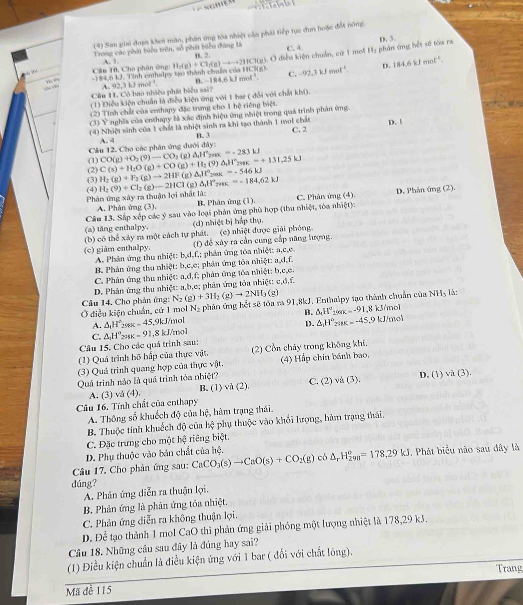 (4) Sau giai đoạn khơi mão, phần ứng tòa nhiệt cản phải tiếp tục đun hoặc đốt nóng.
D. 3.
Ở điều kiện chuẩn, cử 1 mol H_2 phản ứng hết sẽ tóa ra
Trong các phát biểu trên, số phát biểu đúng là C. 4.
A. 1. B. 2.
Hà Vên -184,6kJ.Tin h enthalpy tạo thành chuẩn của H H_2(g)+Cl_2(g)to to to 2HCl(g),O CI(8) C. -92,3kJmol^(-1). D. 184.6kJmol^(-1).
ài thì
Câu 10, Cho phân ứng
cūn cǎn
A.92,3kJmol^(-1). B. −184,6 kJ ·s ·s 1^(-1)
Cầu 11. Cô bao nhiều phát biểu sai?
(1) Diều kiện chuẩn là điều kiện ứng với 1 bar ( đối với chất khí).
(2) Tính chất của enthapy đặc trưng cho 1 hệ riêng biệt.
(3) Y nghĩa của enthapy là xác định hiệu ứng nhiệt trong quá trình phản ứng.
(4) Nhiệt sinh của 1 chất là nhiệt sinh ra khi tạo thành 1 mol chất
A. 4 B. 3 C. 2 D. |
Câu 12. Cho các phản ứng dưới đây:
(1) CO(g)+O_2(9)-CO_2(g)△ _1H° 298K =-283kJ
(3) H_2(g)+F_2(g)to 2HF(g)△ _1H°_298K=-546kJ C(s)+H_2O(g)+CO(g)+H_2 (9) △ _1H°_298K=+131.25kJ
(2)
(4) D. Phản ứng (2).
Phản ứng xảy ra thuận lợi nhất là: H_2(9)+Cl_2(g)-2HCl(g △ _1H°_298K=-184,62kJ
A. Phản ứng (3). B. Phản ứng (1). C. Phản ứng (4).
Câu 13. Sắp xếp các ý sau vào loại phản ứng phù hợp (thu nhiệt, tỏa nhiệt):
(a) tăng enthalpy. (d) nhiệt bị hấp thụ.
(b) có thể xảy ra một cách tự phát. (e) nhiệt được giải phóng.
(c) giảm enthalpy. (f) đề xảy ra cần cung cấp năng lượng.
A. Phản ứng thu nhiệt: b,d,f f,; phản ứng tỏa nhiệt: a,c,e.
B. Phản ứng thu nhiệt: b,c,e; phản ứng tỏa nhiệt: a,d,f.
C. Phản ứng thu nhiệt: a,d,f; phản ứng tỏa nhiệt: b,c,e.
D. Phản ứng thu nhiệt: a,b,e; phản ứng tỏa nhiệt: c,d,f.
Câu 14. Cho phản ứng: N_2(g)+3H_2(g)to 2NH_3(g
Ở điều kiện chuẩn, cứ 1 mol N_2 phản ứng hết sẽ tỏa ra 91,8kJ. Enthalpy tạo thành chuẩn của NH_3 là:
B. △ _tH°
A. △ _tH° 298K =45,9kJ/mol 298 k=-91 1,8 kJ/mol
C. △ _tH°_29 8K =91 ,8 kJ/mol D. △ _tH° 298K =-45,9kJ/m
ol
Câu 15. Cho các quá trình sau:
(1) Quá trình hô hấp của thực vật. (2) Cồn cháy trong không khí.
(3) Quá trình quang hợp của thực vật. (4) Hấp chín bánh bao.
Quá trình nào là quá trình tỏa nhiệt? D. (1) va(3)
A. (3) và (4). B. (1) và (2). C. (2)va(3).
Câu 16. Tính chất của enthapy
A. Thông số khuếch độ của hệ, hàm trạng thái.
B. Thuộc tính khuếch độ của hệ : phụ thuộc vào khối lượng, hàm trạng thái.
C. Đặc trưng cho một hệ riêng biệt.
D. Phụ thuộc vào bản chất của hệ.
Câu 17. Cho phản ứng sau: CaCO_3(s)to CaO(s)+CO_2(g) có △ _rH_(298)^o=178,29kJ.  Phát biểu nào sau đây là
dúng?
A. Phản ứng diễn ra thuận lợi.
B. Phản ứng là phản ứng tỏa nhiệt.
C. Phản ứng diễn ra không thuận lợi.
D. Để tạo thành 1 mol CaO thì phản ứng giải phóng một lượng nhiệt là 178,29 kJ.
Câu 18. Những câu sau đây là đúng hay sai?
(1) Điều kiện chuẩn là điều kiện ứng với 1 bar ( đối với chất lỏng).
Trang
Mã đề 115
