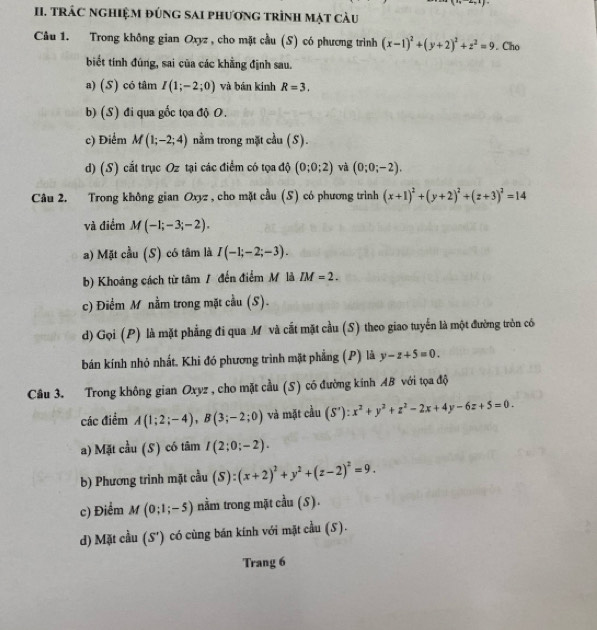 TRÁC ngHIệM đúng sAi phương trình mặt càu
Câu 1. Trong không gian Oxyz , cho mặt cầu (S) có phương trình (x-1)^2+(y+2)^2+z^2=9. Cho
biết tính đúng, sai của các khẳng định sau.
a) (S) có tâm I(1;-2;0) và bān kính R=3.
b) (S) đi qua gốc tọa độ O.
c) Điểm M(1;-2;4) nằm trong mặt cầu (S).
d) (S) cắt trục Oz tại các điểm có tọa độ (0;0;2) và (0;0;-2).
Câu 2. Trong không gian Oxyz , cho mặt cầu (S) có phương trình (x+1)^2+(y+2)^2+(z+3)^2=14
và điểm M(-1;-3;-2).
a) Mặt cầu (S) có tâm là I(-1;-2;-3).
b) Khoảng cách từ tâm / đến điểm M là IM=2.
c) Điểm M nằm trong mặt cầu (S).
d) Gọi (P) là mặt phẳng đi qua Mỹ và cắt mặt cầu (S) theo giao tuyển là một đường tròn có
bán kính nhỏ nhất. Khi đó phương trình mặt phẳng (P) là y-z+5=0.
Câu 3. Trong không gian Oxyz , cho mặt cầu (S) có đường kính AB với tọa độ
các điểm A(1;2;-4),B(3;-2;0) và mặt cầu (S'):x^2+y^2+z^2-2x+4y-6z+5=0.
a) Mặt cầu (S) có tâm I(2;0;-2).
b) Phương trình mặt cầu (S):(x+2)^2+y^2+(z-2)^2=9.
c) Điểm M(0;1;-5) nằm trong mặt cầu (S).
d) Mặt cầu (S') có cùng bán kính với mặt cầu (S).
Trang 6