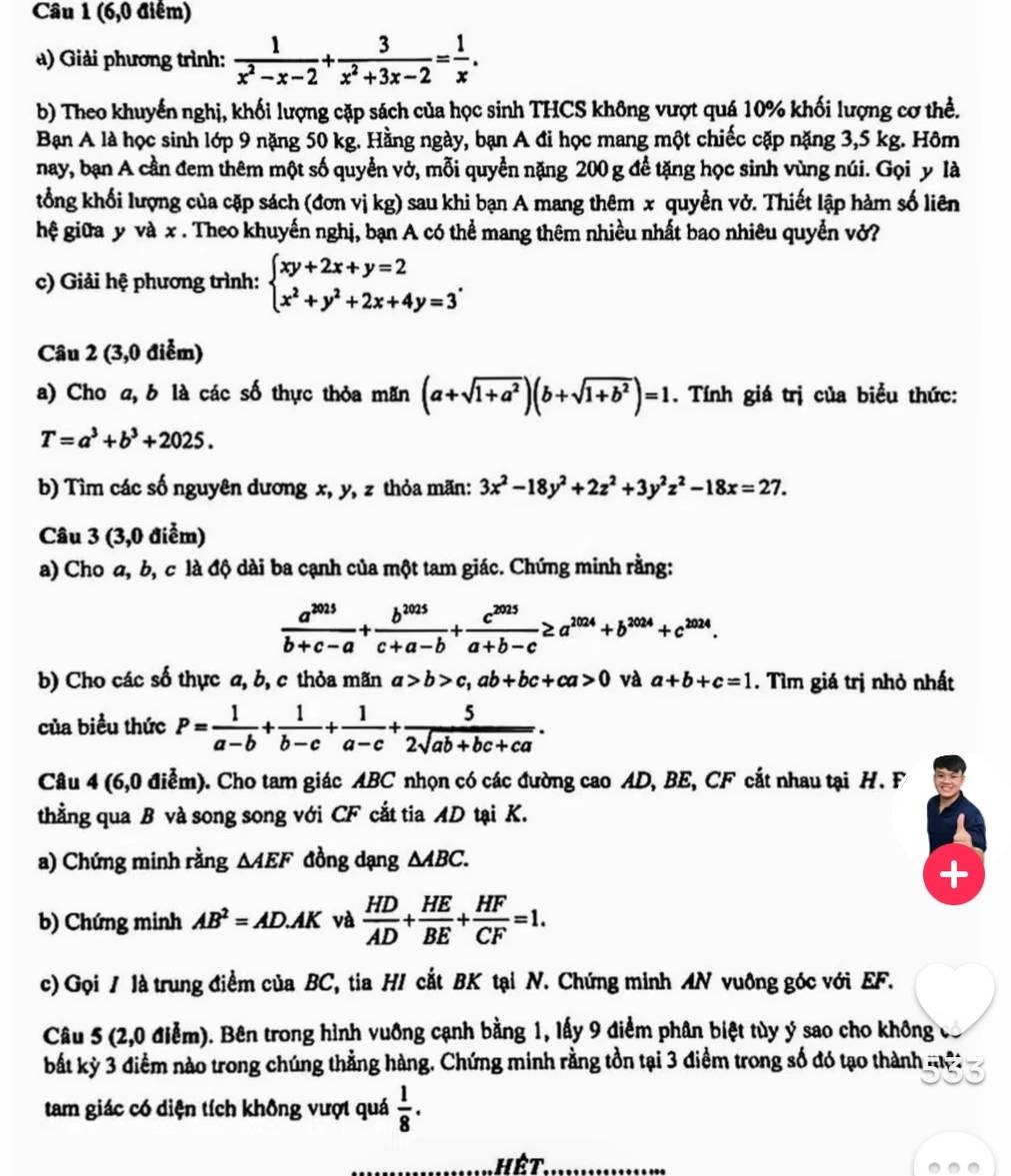 (6,0 điểm)
) Giải phương trình:  1/x^2-x-2 + 3/x^2+3x-2 = 1/x .
b) Theo khuyến nghị, khối lượng cặp sách của học sinh THCS không vượt quá 10% khối lượng cơ thể.
Bạn A là học sinh lớp 9 nặng 50 kg. Hằng ngày, bạn A đi học mang một chiếc cặp nặng 3,5 kg. Hôm
nay, bạn A cần đem thêm một số quyển vở, mỗi quyền nặng 200 g để tặng học sinh vùng núi. Gọi y là
tổng khối lượng của cặp sách (đơn vị kg) sau khi bạn A mang thêm x quyễn vở. Thiết lập hàm số liên
hệ giữa y và x . Theo khuyến nghị, bạn A có thể mang thêm nhiều nhất bao nhiêu quyển vở?
c) Giải hệ phương trình: beginarrayl xy+2x+y=2 x^2+y^2+2x+4y=3endarray. .
Câu 2 (3,0 điểm)
a) Cho a, b là các số thực thỏa mãn (a+sqrt(1+a^2))(b+sqrt(1+b^2))=1. Tính giá trị của biểu thức:
T=a^3+b^3+2025.
b) Tìm các số nguyên dương x, y, z thỏa mãn: 3x^2-18y^2+2z^2+3y^2z^2-18x=27.
Câu 3 (3,0 điểm)
a) Cho a, b, c là độ dài ba cạnh của một tam giác. Chứng minh rằng:
 a^(2025)/b+c-a + b^(2025)/c+a-b + c^(2025)/a+b-c ≥ a^(2024)+b^(2024)+c^(2024).
b) Cho các số thực a, b, c thỏa mãn a>b>c,ab+bc+ca>0 và a+b+c=1. Tìm giá trị nhỏ nhất
của biểu thức P= 1/a-b + 1/b-c + 1/a-c + 5/2sqrt(ab+bc+ca) .
Câu 4 (6,0 điễm). Cho tam giác ABC nhọn có các đường cao AD, BE, CF cắt nhau tại H. F
thẳng qua B và song song với CF cắt tia AD tại K.
a) Chứng minh rằng △ AEF đồng dạng △ ABC.
b) Chứng minh AB^2=AD.AK và  HD/AD + HE/BE + HF/CF =1.
c) Gọi / là trung điểm của BC, tia HI cắt BK tại N. Chứng minh AN vuông góc với EF.
Câu 5 (2,0 điễm). Bên trong hình vuồng cạnh bằng 1, lấy 9 điểm phân biệt tùy ý sao cho không
bất kỳ 3 điểm nào trong chúng thẳng hàng. Chứng minh rằng tồn tại 3 điểm trong số đó tạo thành nệ:
tam giác có diện tích không vượt quá  1/8 .
Hết