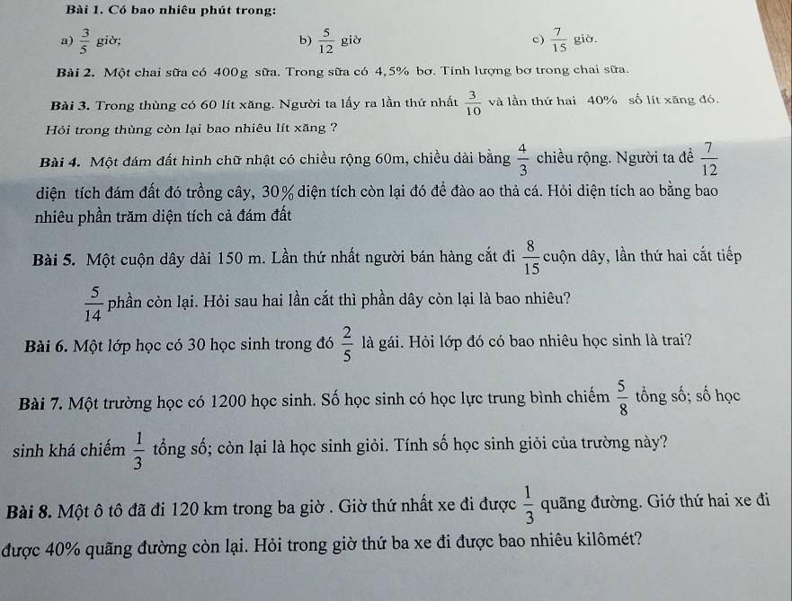 Có bao nhiêu phút trong:
a)  3/5  giờ; b)  5/12  già c)  7/15  già.
Bài 2. Một chai sữa có 400g sữa. Trong sữa có 4,5% bơ. Tính lượng bơ trong chai sữa.
Bài 3. Trong thùng có 60 lít xăng. Người ta lấy ra lần thứ nhất  3/10  và lần thứ hai 40% số lít xăng đó.
Hỏi trong thùng còn lại bao nhiêu lít xăng ?
Bài 4. Một đám đất hình chữ nhật có chiều rộng 60m, chiều dài bằng  4/3  chiều rộng. Người ta đề  7/12 
diện tích đám đất đó trồng cây, 30% diện tích còn lại đó để đào ao thả cá. Hỏi diện tích ao bằng bao
nhiêu phần trăm diện tích cả đám đất
Bài 5. Một cuộn dây dài 150 m. Lần thứ nhất người bán hàng cắt đi  8/15  cuộn dây, lần thứ hai cắt tiếp
 5/14  phần còn lại. Hỏi sau hai lần cắt thì phần dây còn lại là bao nhiêu?
Bài 6. Một lớp học có 30 học sinh trong đó  2/5  là gái. Hỏi lớp đó có bao nhiêu học sinh là trai?
Bài 7. Một trường học có 1200 học sinh. Số học sinh có học lực trung bình chiếm  5/8  tổng số; số học
sinh khá chiếm  1/3  tổng số; còn lại là học sinh giỏi. Tính số học sinh giỏi của trường này?
Bài 8. Một ô tô đã đi 120 km trong ba giờ . Giờ thứ nhất xe đi được  1/3  quãng đường. Giớ thứ hai xe đi
được 40% quãng đường còn lại. Hỏi trong giờ thứ ba xe đi được bao nhiêu kilômét?