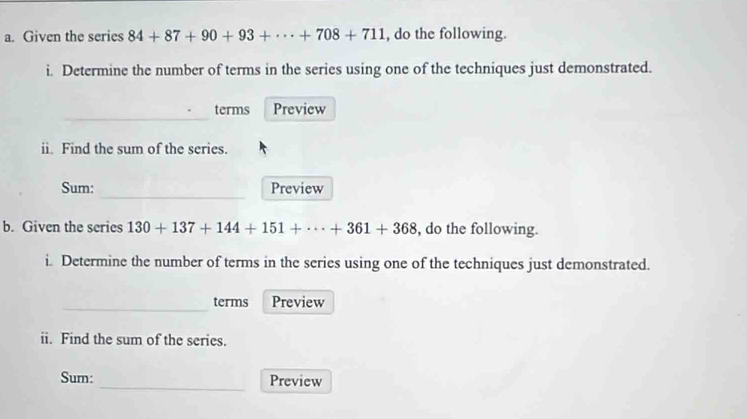 Given the series 84+87+90+93+·s +708+711 , do the following. 
i. Determine the number of terms in the series using one of the techniques just demonstrated. 
_ 
terms Preview 
ii. Find the sum of the series. 
_ 
Sum: Preview 
b. Given the series 130+137+144+151+·s +361+368 , do the following. 
i. Determine the number of terms in the series using one of the techniques just demonstrated. 
_terms Preview 
ii. Find the sum of the series. 
Sum: _Preview