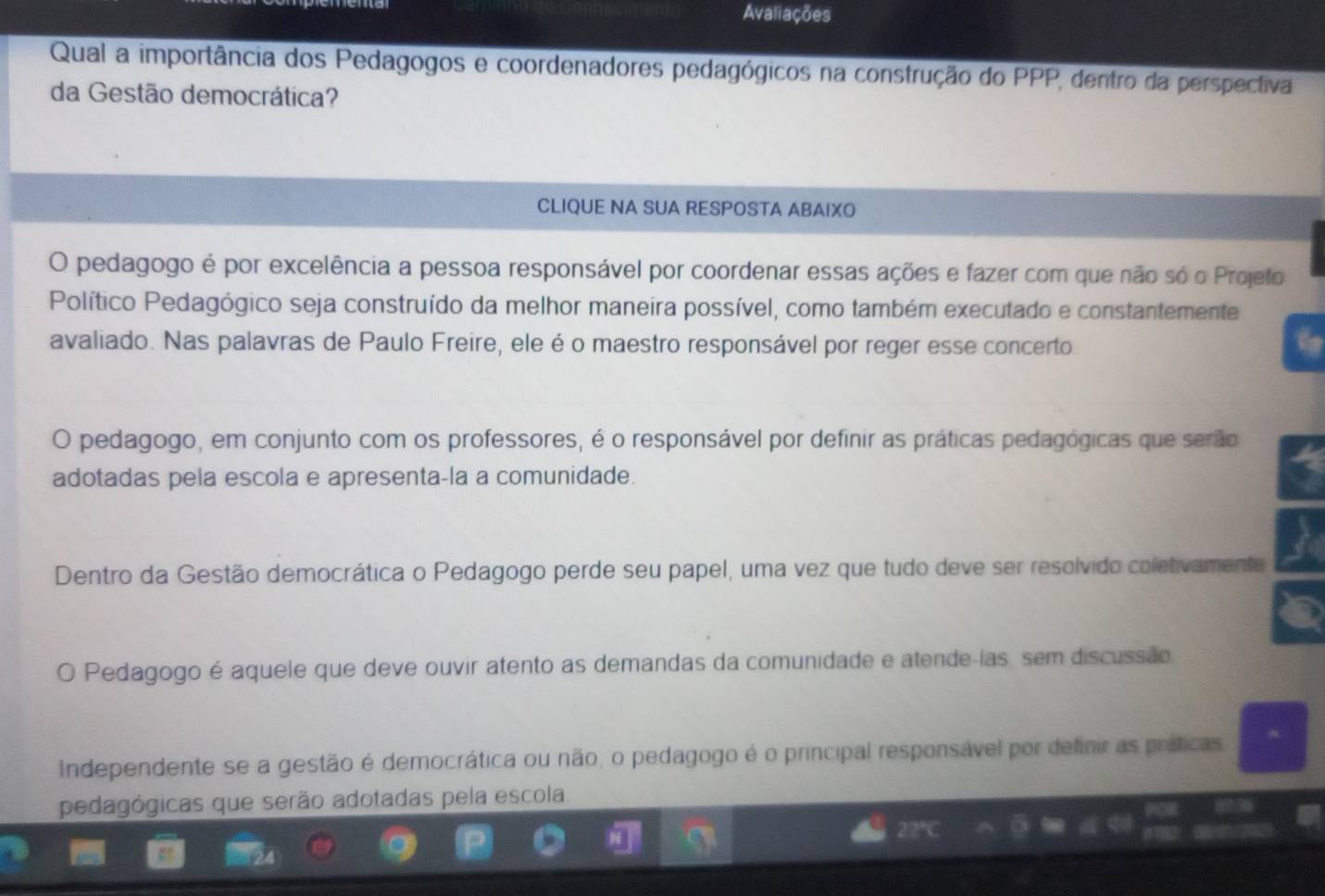 Avaliações
Qual a importância dos Pedagogos e coordenadores pedagógicos na construção do PPP, dentro da perspectiva
da Gestão democrática?
CLIQUE NA SUA RESPOSTA ABAIXO
O pedagogo é por excelência a pessoa responsável por coordenar essas ações e fazer com que não só o Projeto
Político Pedagógico seja construído da melhor maneira possível, como também executado e constantemente
avaliado. Nas palavras de Paulo Freire, ele é o maestro responsável por reger esse concerto
O pedagogo, em conjunto com os professores, é o responsável por definir as práticas pedagógicas que serão
adotadas pela escola e apresenta-la a comunidade.
Dentro da Gestão democrática o Pedagogo perde seu papel, uma vez que tudo deve ser resolvido coletivamente
O Pedagogo é aquele que deve ouvir atento as demandas da comunidade e atende-las, sem discussão
Independente se a gestão é democrática ou não, o pedagogo é o principal responsável por definir as práticas.
pedagógicas que serão adotadas pela escola