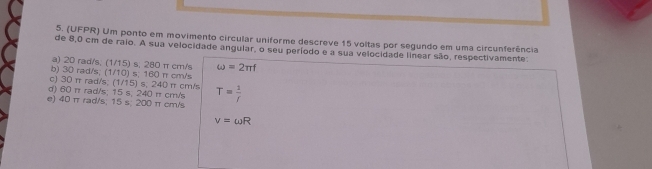 (UFPR) Um ponto em movimento circular uniforme descreve 15 voltas por segundo em uma circunferência
de 8,0 cm de raio. A sua velocidade angular, o seu período e a sua velocidade linear são, respectivamente:
a) 20 rad/s; (1/15) s; 280 π cm/s omega =2π f
b) 30 rad/s; (1/10) s; 160 π cm/s
c) 30 π rad/s; (1/15) s; 240 π cm/s
d) 60 π rad/s; 15 s, 240 π cm/s T= 1/f 
e) 40 π rad/s; 15 s; 200 π cm/s
v=omega R