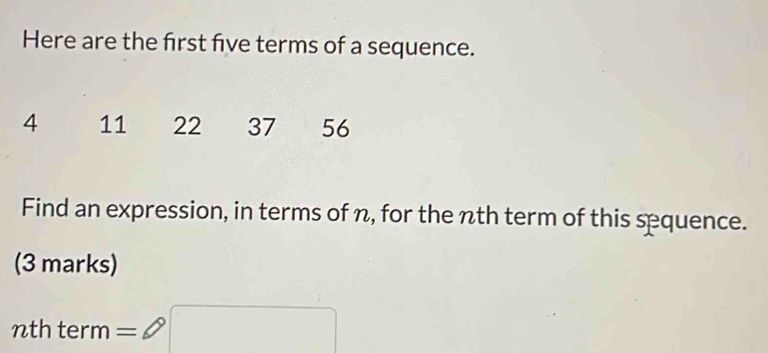 Here are the frst five terms of a sequence.
4 11 22 37 56
Find an expression, in terms of n, for the nth term of this sequence. 
(3 marks) 
nth term =