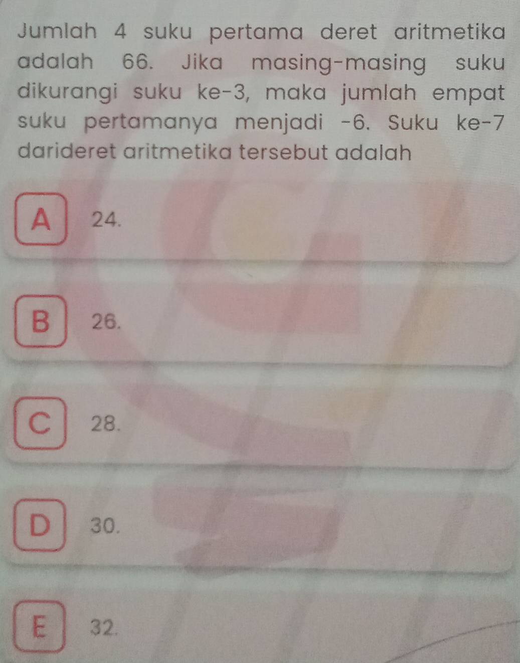 Jumlah 4 suku pertama deret aritmetika
adalah 66. Jika masing-masing suku
dikurangi suku ke -3, maka jumlah empat
suku pertamanya menjadi -6. Suku ke -7
darideret aritmetika tersebut adalah
A | ₹24.
B 26.
C l 28.
D 30.
.
E 32.