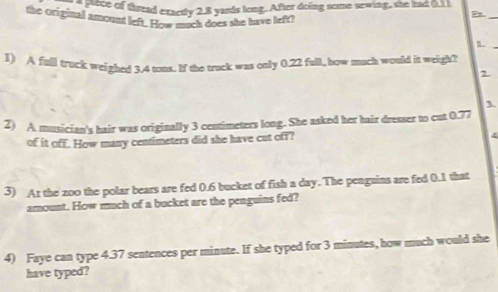 a prece of thread exactly 2.8 yards long. After doing some sewing, she had 0.11
the original amount left. How much does she have left! 
_ 
1) A full truck weighed 3.4 tons. If the truck was only 0.22 full, how much would it weigh? 
2 
3 
2) A musician's hair was originally 3 centimeters long. She asked her hair dresser to cat 0.77
of it off. How many centimeters did she have cut off? 
3) At the zoo the polar bears are fed 0.6 bucket of fish a day. The penguins are fed 0.1 that 
amount. How much of a backet are the penguins fed? 
4) Faye can type 4.37 sentences per minute. If she typed for 3 minutes, how much would she 
have typed?