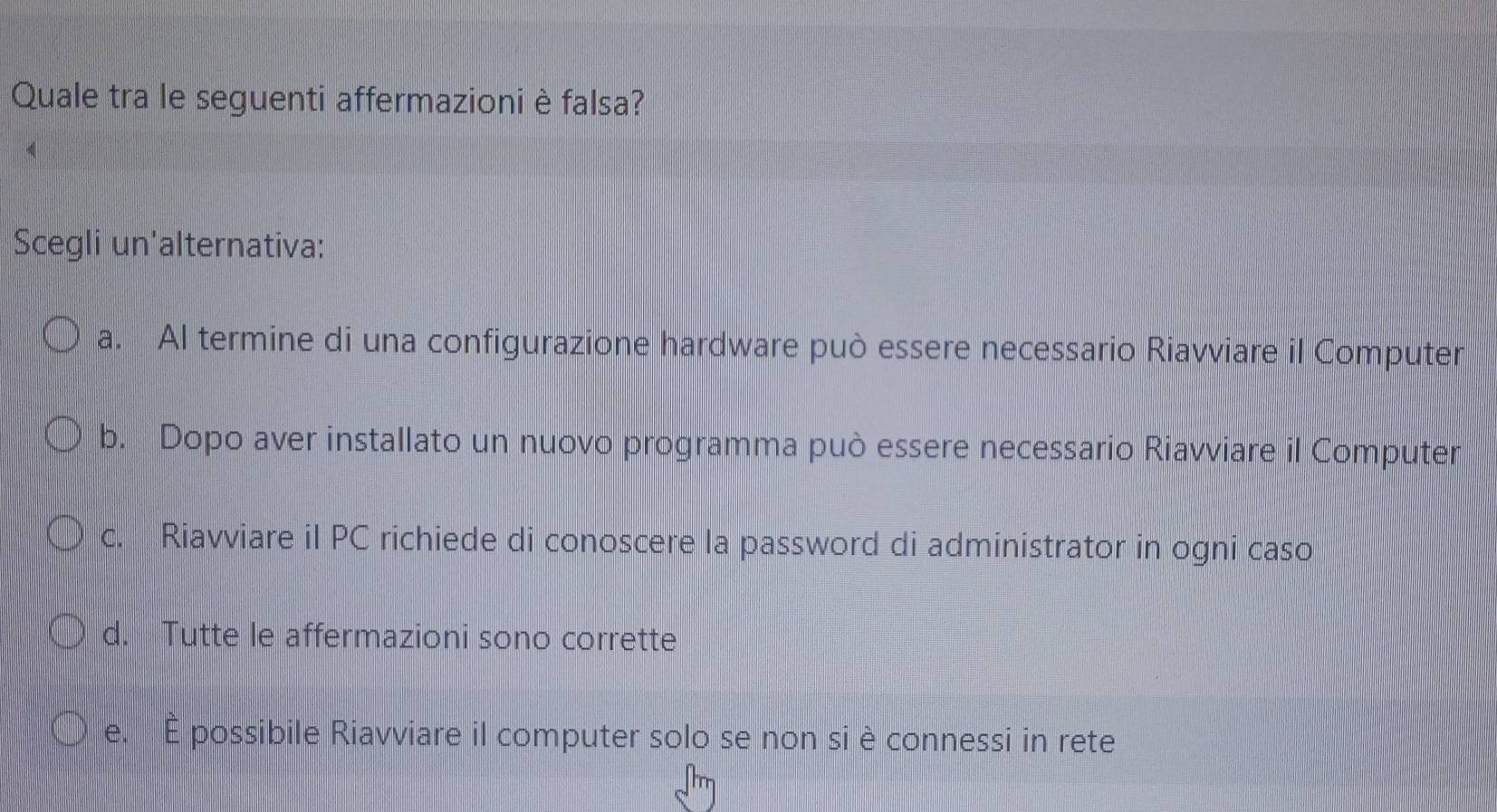 Quale tra le seguenti affermazioni è falsa?
Scegli un'alternativa:
a. Al termine di una configurazione hardware può essere necessario Riavviare il Computer
b. Dopo aver installato un nuovo programma può essere necessario Riavviare il Computer
c. Riavviare il PC richiede di conoscere la password di administrator in ogni caso
d. Tutte le affermazioni sono corrette
e. É possibile Riavviare il computer solo se non si è connessi in rete