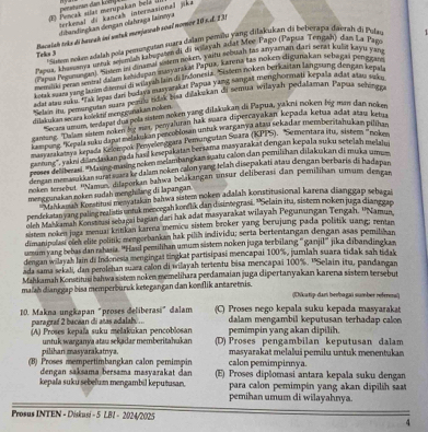 peraturan dan ko g 
E Pencak silat merupakan b   terkenal di kançah internasional jika
dibandinçian dengan clahraga lainnya
Bacaish trks di hawah ini untak menjawab soal normer 10* 4.131
Teks 3  ' Siatem nokm adalaḥ pola pemungutan suara dalam pemilu yang dilakukan di beberapa daezah di Pulay
Payua, khassonya urak syunish kabupism di di willayah adat Mer Pago (Papola Tongah), das La Pag
rapus Pegunungan. Sode in doumal wdem noken, vaitu scouah tas any aman pari sentt kule kayu vin
(aa lpevengen), te teman auoyanded Eapul hanmn an n hen algumakan schacal Penpa
Lea nd Aevangental deam ediwelerab lain di Indonesia. Siem noken berkaitan langsung dengan kenala
An  te e ni tor badaya masyarakat Papua yang sampat monshormati kepals adat atau vale
Selan in pemaratan t joao tdk bisa diakukan di semua wilayah pedataman Papua schingra
dilakukan secara kolektif meng gunakan noken.
Secaa umm seapus dia pola sistem noken yang dilakukan di Papua, yakni noken big man dan noken
caniang   ufem noken lig mas, penyaluran hak suara dipercayakan kepada ketua adat atas ken
ampung ''Krpela măw danue melakukan percoblosan untak warganya ahm sekadar memberitahukan pilihar.
han fam K  ) Lyada Kelompok Penyelenggara Pemungutan Suara (KPPS), ''Sementara itu, sistem ''nokee.
gamne, yain d a dastanzo da hasd kesepakatan beriama masyarakat dengan kepala suku setelah melahu
nd e en '' Mung-masing neken melambangkan suatu caon dan pemishan diakakan di muka um
fengn monana kan sura saza ke dalam noken calon yang teľah disepakati atau dengan berbaris di hadapan
noken terscbut. ''Naman, dilaporkan bahwa belakangan unsur deliberasi dan pemilihan umum dengar.
menggunakan noken sudah menghilang di lapangan
Stahkama Konstitusi menyatakan bahwa sistem noken adafah konstitusional karena dianggap sebazal
pendekatan yang paling realistis untuk mencegah konflik dan disintegrasi. ''Selain itu, sistemn noken juga dianggan
oleh Maškamah Konstnusi sebagai bagian dari hak adat masyarakat wilayah Pegunungan Tengah. ''Namun
sistem noken juga menuaı kritikan karena memicu sistem broker yang berujung pada polätik uang; zentan
dimanipalasi oleh elite politik; mengorbankan hak pilih individu; serta bertentangan dengan asas pemilhan
umum yang bebas dan rahasia. ''Hasil pemilihan umum sistem noken juaga terbilang ''ganjil'' jika dibandingkar.
dengan wilayah lain di Indonesia mengingal tingkat partisipasi mencapai 100%, jumlah suara tidak sah tidak
ada sama sekali, dan perolehan suara calon di wilayah tertentu bisa mencapai 100%. ''Selain itu, pandangan
Mahkamah Konstitusi bahwa sistem noken memelihara perdamaian juga dipertanyakan karena sästem tersebut
malah dianggap bisa memperburuk ketegangan dan konflik antaretnis.   d  a tp dam beeha gai sumber refere  
10. Makna ungkapan "proses deliberasi”dalam (C) Proses nego kepala suku kepada masyarakat
para graf 2 bacaan di añas adalah ... dalam mengambil keputusan terhadap calon
pemimpin yang akan dipilih.
(A) Proses kepala suku melakukan pencoblosan (D) Proses pengambilan keputusan dalam
pilihan masyarakatnya. untuk warganya atau sekadar memberitahukan
calon pemimpinnya. masyarakat melalui pemilu untuk menentukan
(B) Proses mempertimbangkan calon pemimpin (E) Proses diplomasi antara kepala suku dengan
dengan saksama bersama masyarakat dan 
kepala suku sebelum mengambil keputusan. para calon pemimpin yang akan dipilih saat
pemihan umum di wilayahnya.
Prosus INTEN - Diskusi - 5 LBI - 2024/2025 4