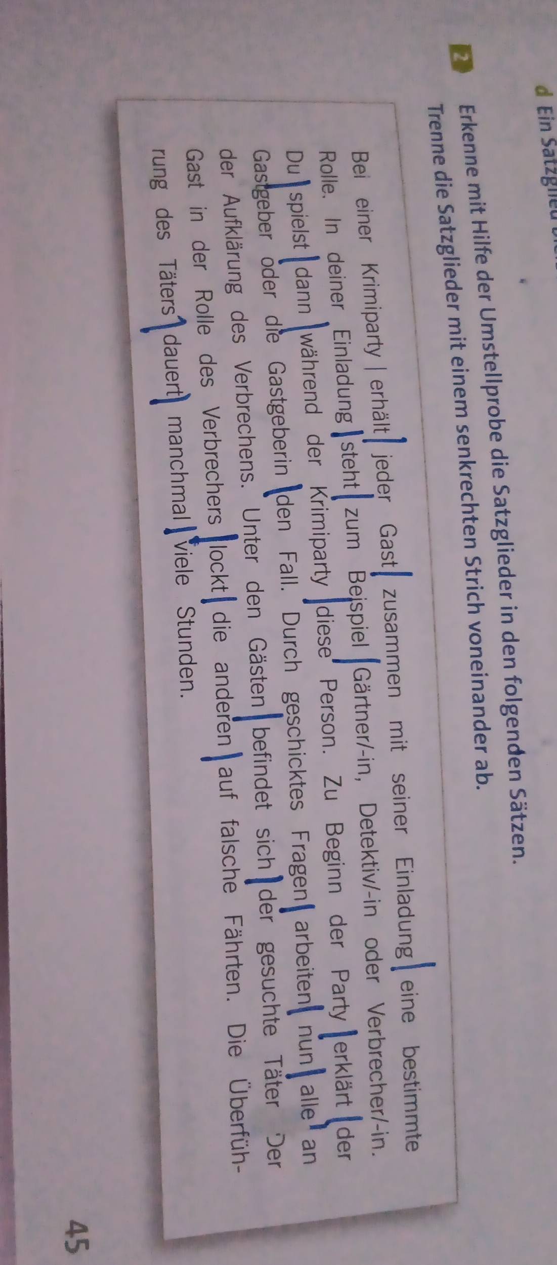 Ein Satzgneu 
Erkenne mit Hilfe der Umstellprobe die Satzglieder in den folgenden Sätzen. 
Trenne die Satzglieder mit einem senkrechten Strich voneinander ab. 
Bei einer Krimiparty | erhält t jeder Gast zusammen mit seiner Einladung eine bestimmte 
Rolle. In deiner Einladung steht zum Beispiel Gärtner/-in, Detektiv/-in oder Verbrecher/-in. 
Duspielst dann während der Krimiparty diese Person. Zu Beginn der Party erklärt der 
Gastgeber öder die Gastgeberin den Fall. Durch geschicktes Fragen arbeiten nun alle an 
der Aufklärung des Verbrechens. Unter den Gästen befindet sich der gesuchte Täter Der 
Gast in der Rolle des Verbrechers lockt die anderen auf falsche Fährten. Die Überfüh- 
rung des Täters dauert manchmal viele Stunden. 
45