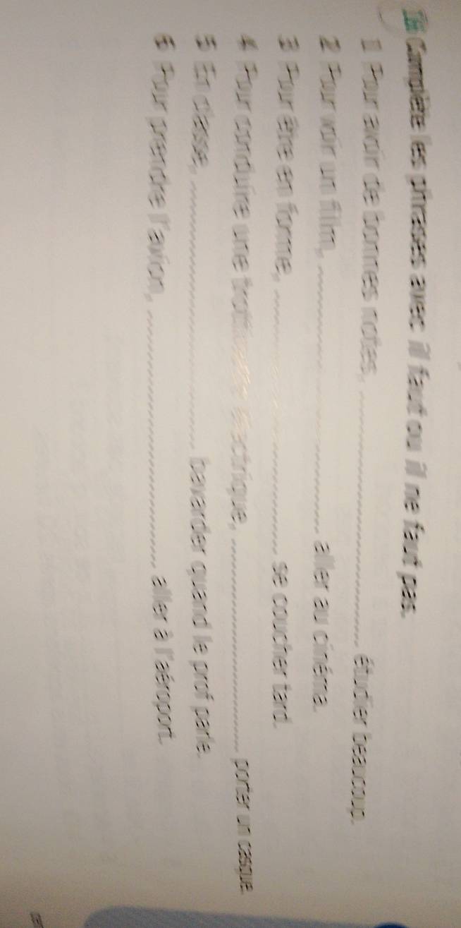 Campète les phrases avec ill faut ou il ne faut pas. 
1 Por avoir de bonnes notes._ 
étudier beaucoup. 
2 ou wair are fillm. _aller au cinéma. 
3 Pour être en fore, _se coucher tard. 
4 Pour codure une trottiv de dectrique, _porter un casqie. 
5 En clase, _bavarder quand le prof parle. 
6 Pour prandre l'avion, _aller à l'aéroport.