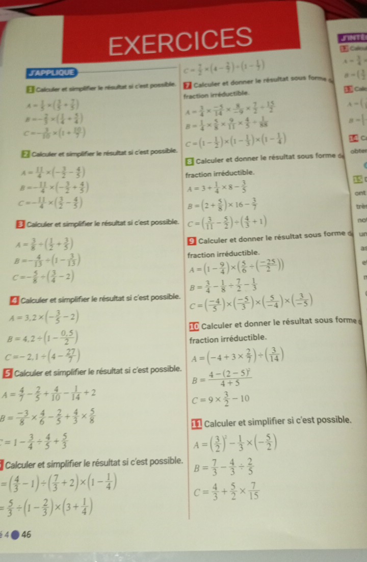 EXERCICES
JAPPLIQUE
c= 7/2 * (4- 2/7 )+(1- 1/7 )
A- 3/4 >
É Calculer et simplifier le résultat si c'est possible.   Calculer et donner le résultat sous forme a=( 3/2 
A= 1/5 * ( 3/5 + 7/5 ) fraction irréductible.  Calo
B=- 2/3 * ( 1/4 + 5/4 )
A= 3/4 *  (-5)/14 *  8/-9 *  7/2 /  15/2 
A=(
c=- 3/10 * (1+ 10/7 )
B= 1/4 *  5/8 *  9/11 *  4/5 /  1/88 
B=
* Calculer et simplifier le résultat si c'est possible. C=(1- 1/2 )* (1- 1/3 )* (1- 1/4 )
 C:
Calculer et donner le résultat sous forme d obter
A= 11/4 * (- 3/2 - 4/5 )
fraction irréductible.
B=- 11/4 * (- 3/2 + 4/5 )
A=3+ 1/4 * 8- 3/5 
ont
c=- 11/4 * ( 3/2 - 4/5 )
B=(2+ 5/8 )* 16- 3/7 
très
€ Calculer et simplifier le résultat si c'est possible. C=( 3/11 - 5/2 )/ ( 4/3 +1)
no
A= 3/8 / ( 1/2 + 3/5 )
9 Calculer et donner le résultat sous forme d ur
as
B=- 4/13 / (1- 3/13 )
fraction irréductible.
C=- 5/8 / ( 3/4 -2)
A=(1- 9/4 )* ( 5/6 / ( (-25)/2 ))
B= 3/4 - 1/8 /  7/2 - 1/3 
Calculer et simplifier le résultat si c'est possible. C=( (-4)/5 )* ( (-5)/3 )* ( 5/-4 )* ( 3/-5 )
A=3,2* (- 3/5 -2)
I Calculer et donner le résultat sous forme
B=4,2/ (1- (0.5)/2 )
fraction irréductible.
C=-2,1/ (4- 27/7 )
A=(-4+3*  2/7 )/ ( 3/14 )
É Calculer et simplifier le résultat si c'est possible. B=frac 4-(2-5)^24+5
A= 4/7 - 2/5 + 4/10 - 1/14 +2
c=9*  3/2 -10
B= (-3)/8 *  4/6 - 2/5 + 4/3 *  5/8 
1 Calculer et simplifier si c'est possible.
=1- 3/4 /  4/5 + 5/3 
A=( 3/2 )^2- 1/3 * (- 5/2 )
Calculer et simplifier le résultat si c'est possible. B= 7/3 - 4/3 /  2/5 
=( 4/3 -1)/ ( 7/3 +2)* (1- 1/4 )
c= 4/3 + 5/2 *  7/15 
= 5/3 / (1- 2/3 )* (3+ 1/4 )
é 4● 46