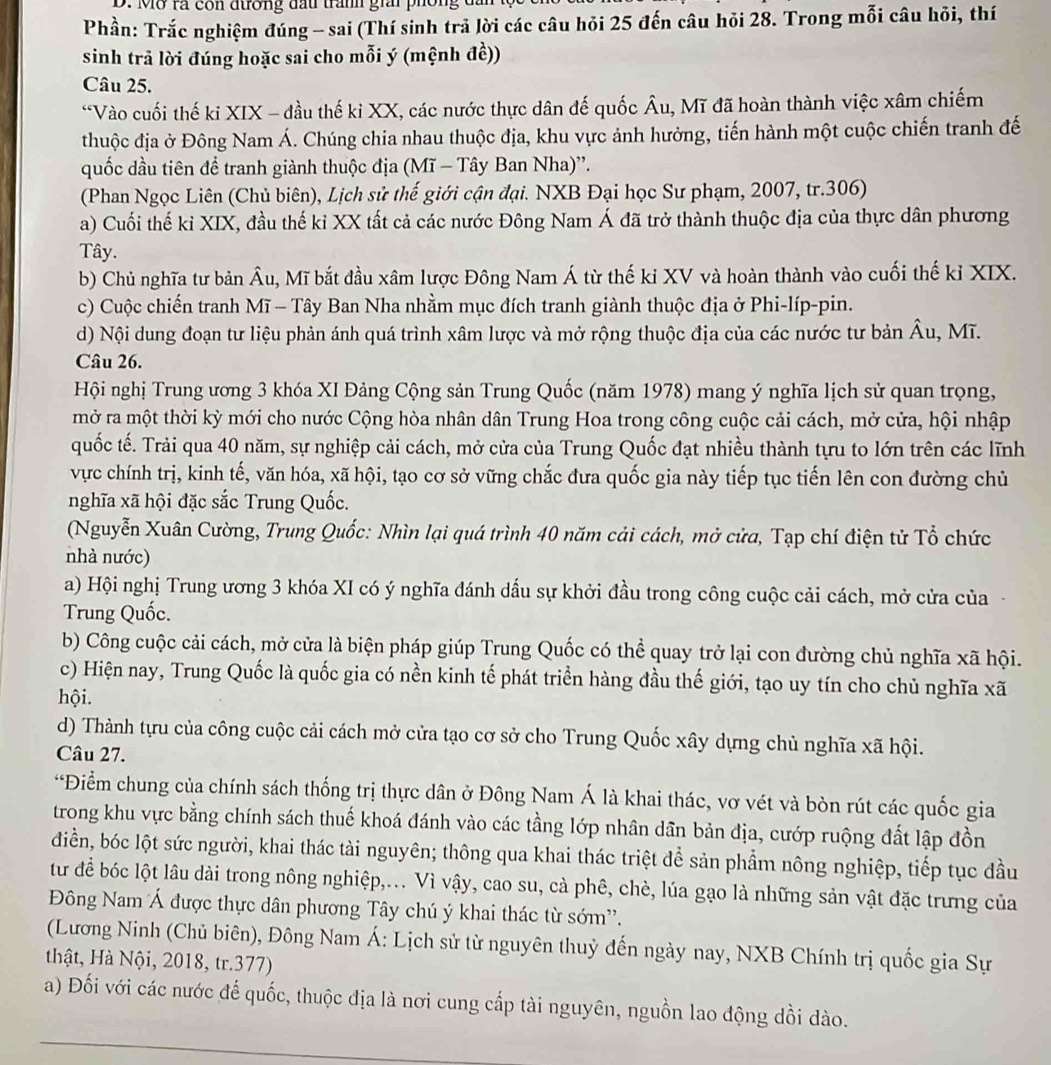 Mỡ rà còn đường đầu trấnh giải phối
Phần: Trắc nghiệm đúng - sai (Thí sinh trả lời các câu hỏi 25 đến câu hỏi 28. Trong mỗi câu hỏi, thí
sinh trả lời đúng hoặc sai cho mỗi ý (mệnh đề))
Câu 25.
*Vào cuối thế ki XIX - đầu thế ki XX, các nước thực dân đế quốc Âu, Mĩ đã hoàn thành việc xâm chiếm
thuộc địa ở Đông Nam Á. Chúng chia nhau thuộc địa, khu vực ảnh hưởng, tiến hành một cuộc chiến tranh đế
quốc dầu tiên đề tranh giành thuộc địa (Mĩ - Tây Ban Nha)''.
(Phan Ngọc Liên (Chủ biên), Lịch sử thế giới cận đại. NXB Đại học Sư phạm, 2007, tr.306)
a) Cuối thế kỉ XIX, đầu thế ki XX tất cả các nước Đông Nam Á đã trở thành thuộc địa của thực dân phương
Tây.
b) Chủ nghĩa tư bản Âu, Mĩ bắt đầu xâm lược Đông Nam Á từ thế ki XV và hoàn thành vào cuối thế kỉ XIX.
c) Cuộc chiến tranh Mĩ - Tây Ban Nha nhằm mục đích tranh giành thuộc địa ở Phi-líp-pin.
d) Nội dung đoạn tư liệu phản ánh quá trình xâm lược và mở rộng thuộc địa của các nước tư bản Âu, Mĩ.
Câu 26.
Hội nghị Trung ương 3 khóa XI Đảng Cộng sản Trung Quốc (năm 1978) mang ý nghĩa lịch sử quan trọng,
mở ra một thời kỳ mới cho nước Cộng hòa nhân dân Trung Hoa trong công cuộc cải cách, mở cửa, hội nhập
quốc tế. Trải qua 40 năm, sự nghiệp cải cách, mở cửa của Trung Quốc đạt nhiều thành tựu to lớn trên các lĩnh
vực chính trị, kinh tế, văn hóa, xã hội, tạo cơ sở vững chắc đưa quốc gia này tiếp tục tiến lên con đường chủ
nghĩa xã hội đặc sắc Trung Quốc.
(Nguyễn Xuân Cường, Trung Quốc: Nhìn lại quá trình 40 năm cải cách, mở cửa, Tạp chí điện tử Tổ chức
nhà nước)
a) Hội nghị Trung ương 3 khóa XI có ý nghĩa đánh dấu sự khởi đầu trong công cuộc cải cách, mở cửa của
Trung Quốc.
b) Công cuộc cải cách, mở cửa là biện pháp giúp Trung Quốc có thể quay trở lại con đường chủ nghĩa xã hội.
c) Hiện nay, Trung Quốc là quốc gia có nền kinh tế phát triển hàng đầu thế giới, tạo uy tín cho chủ nghĩa xã
hội.
d) Thành tựu của công cuộc cải cách mở cửa tạo cơ sở cho Trung Quốc xây dựng chủ nghĩa xã hội.
Câu 27.
*Điểm chung của chính sách thống trị thực dân ở Đông Nam Á là khai thác, vơ vét và bòn rút các quốc gia
trong khu vực bằng chính sách thuế khoá đánh vào các tầng lớp nhân dân bản địa, cướp ruộng đất lập đồn
điền, bóc lột sức người, khai thác tài nguyên; thông qua khai thác triệt để sản phầm nông nghiệp, tiếp tục đầu
từ để bóc lột lâu dài trong nông nghiệp,... Vì vậy, cao su, cà phê, chè, lúa gạo là những sản vật đặc trưng của
Đông Nam Á được thực dân phương Tây chú ý khai thác từ sớm'.
(Lương Ninh (Chủ biên), Đông Nam Á: Lịch sử từ nguyên thuỷ đến ngày nay, NXB Chính trị quốc gia Sự
thật, Hà Nội, 2018, tr.377)
a) Đối với các nước đế quốc, thuộc địa là nơi cung cấp tài nguyên, nguồn lao động dồi dào.