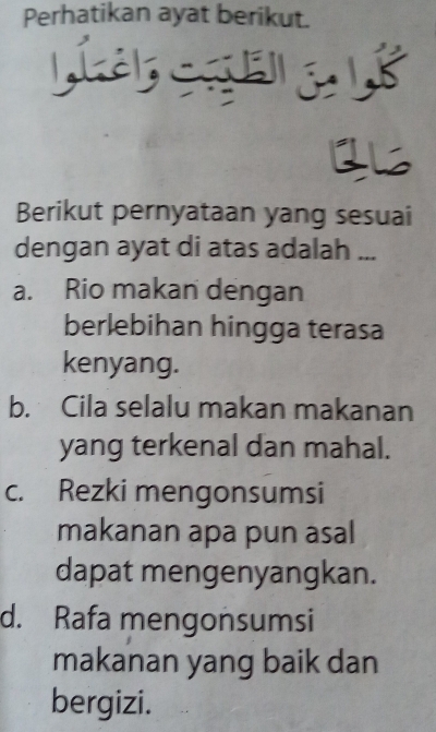 Perhatikan ayat berikut.
Lí C e 8
Berikut pernyataan yang sesuai
dengan ayat di atas adalah ...
a. Rio makan dengan
berlebihan hingga terasa
kenyang.
b. Cila selalu makan makanan
yang terkenal dan mahal.
c. Rezki mengonsumsi
makanan apa pun asal
dapat mengenyangkan.
d. Rafa mengonsumsi
makanan yang baik dan
bergizi.