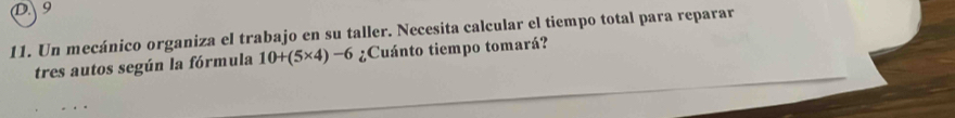 9 
11. Un mecánico organiza el trabajo en su taller. Necesita calcular el tiempo total para reparar 
tres autos según la fórmula 10+(5* 4)-6 ¿Cuánto tiempo tomará?