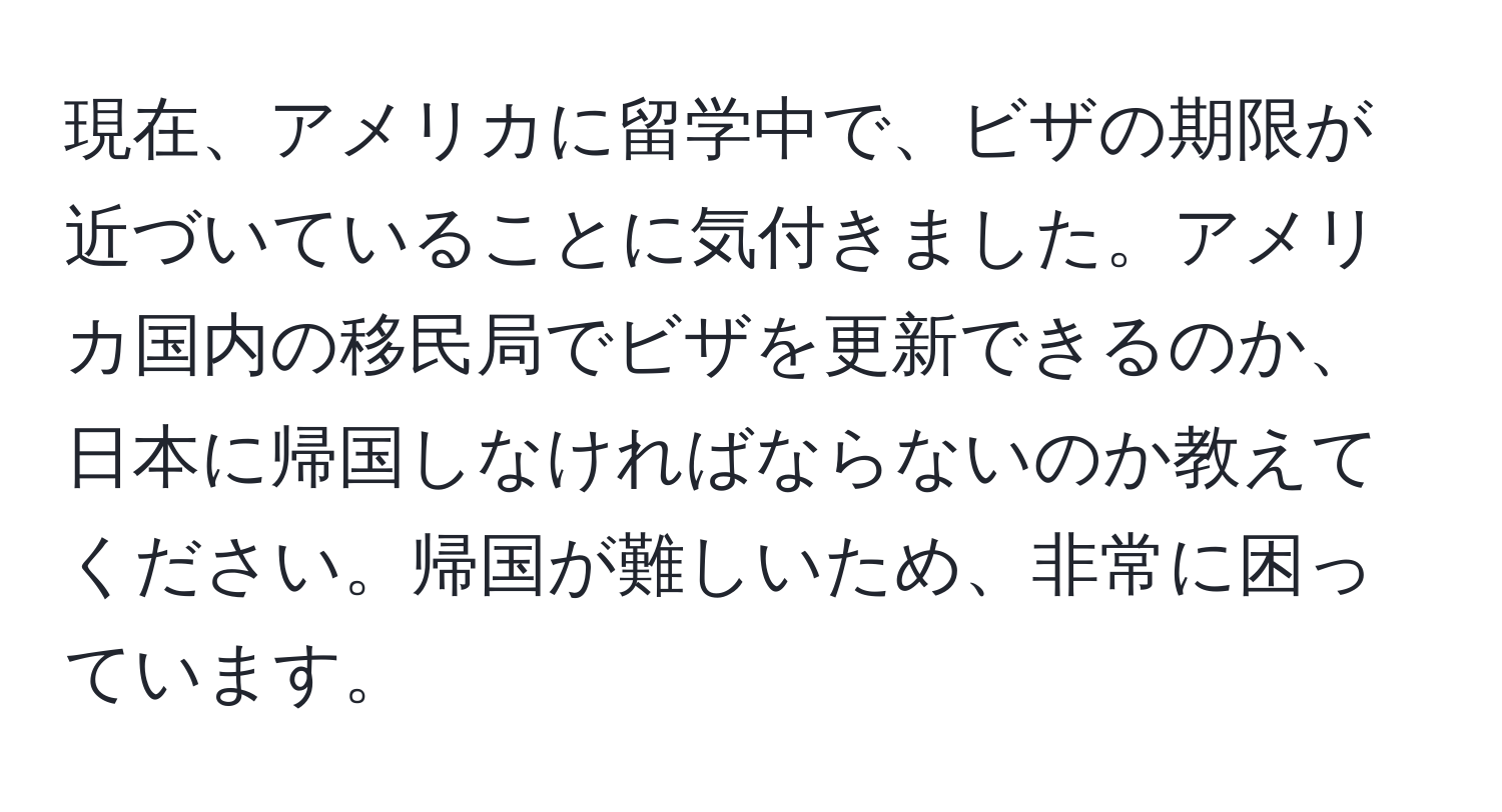 現在、アメリカに留学中で、ビザの期限が近づいていることに気付きました。アメリカ国内の移民局でビザを更新できるのか、日本に帰国しなければならないのか教えてください。帰国が難しいため、非常に困っています。