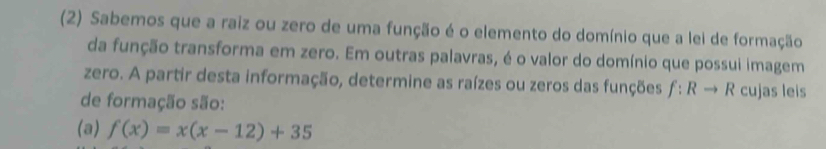 (2) Sabemos que a raiz ou zero de uma função é o elemento do domínio que a lei de formação 
da função transforma em zero. Em outras palavras, é o valor do domínio que possui imagem 
zero. A partir desta informação, determine as raízes ou zeros das funções f:Rto R cujas leis 
de formação são: 
(a) f(x)=x(x-12)+35