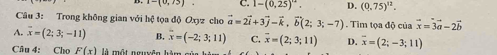 1-(0,75). C. 1-(0,25)^12. D. (0,75)^12. 
Câu 3: Trong không gian với hệ tọa độ Oxyz cho vector a=2vector i+3vector j-vector k, vector b(2;3;-7) Tìm tọa độ của vector x=3vector a-2vector b
A. vector x=(2;3;-11) B. overline x=(-2;3;11) C. overline x=(2;3;11) D. vector x=(2;-3;11)
Câu 4: Cho F(x) là một nguyên hàm của hàm