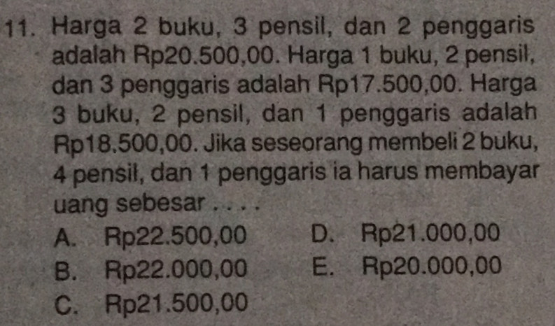 Harga 2 buku, 3 pensil, dan 2 penggaris
adalah Rp20.500,00. Harga 1 buku, 2 pensil,
dan 3 penggaris adalah Rp17.500,00. Harga
3 buku, 2 pensil, dan 1 penggaris adalah
Rp18.500,00. Jika seseorang membeli 2 buku,
4 pensil, dan 1 penggaris ia harus membayar
uang sebesar . . . .
A. Rp22.500,00 D. Rp21.000,00
B. Rp22.000,00 E. Rp20.000,00
C. Rp21.500,00