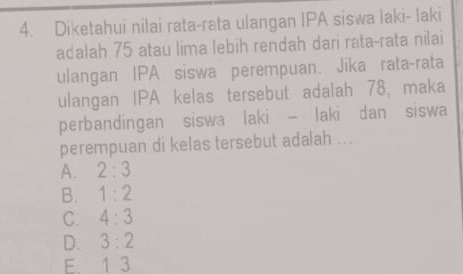 Diketahui nilai rata-rata ulangan IPA siswa laki- Iaki
adalah 75 atau lima lebih rendah dari rata-rata nilai
ulangan IPA siswa perempuan. Jika rata-rata
ulangan IPA kelas tersebut adalah 78, maka
perbandingan siswa laki - laki dan siswa
perempuan di kelas tersebut adalah ...
A. 2:3
B. 1:2
C. 4:3
D. 3:2
E. 1 3