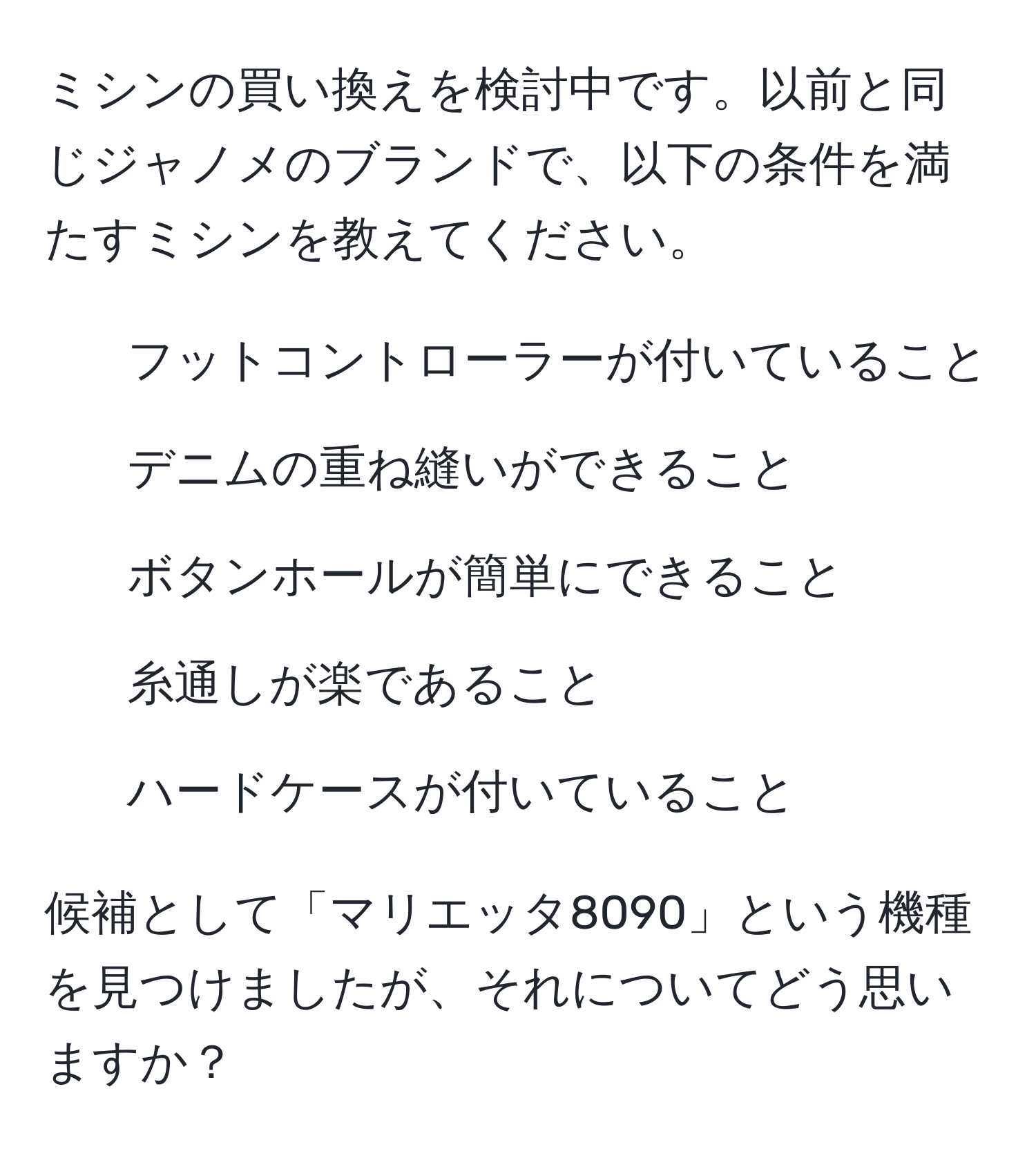 ミシンの買い換えを検討中です。以前と同じジャノメのブランドで、以下の条件を満たすミシンを教えてください。  
- フットコントローラーが付いていること  
- デニムの重ね縫いができること  
- ボタンホールが簡単にできること  
- 糸通しが楽であること  
- ハードケースが付いていること  

候補として「マリエッタ8090」という機種を見つけましたが、それについてどう思いますか？