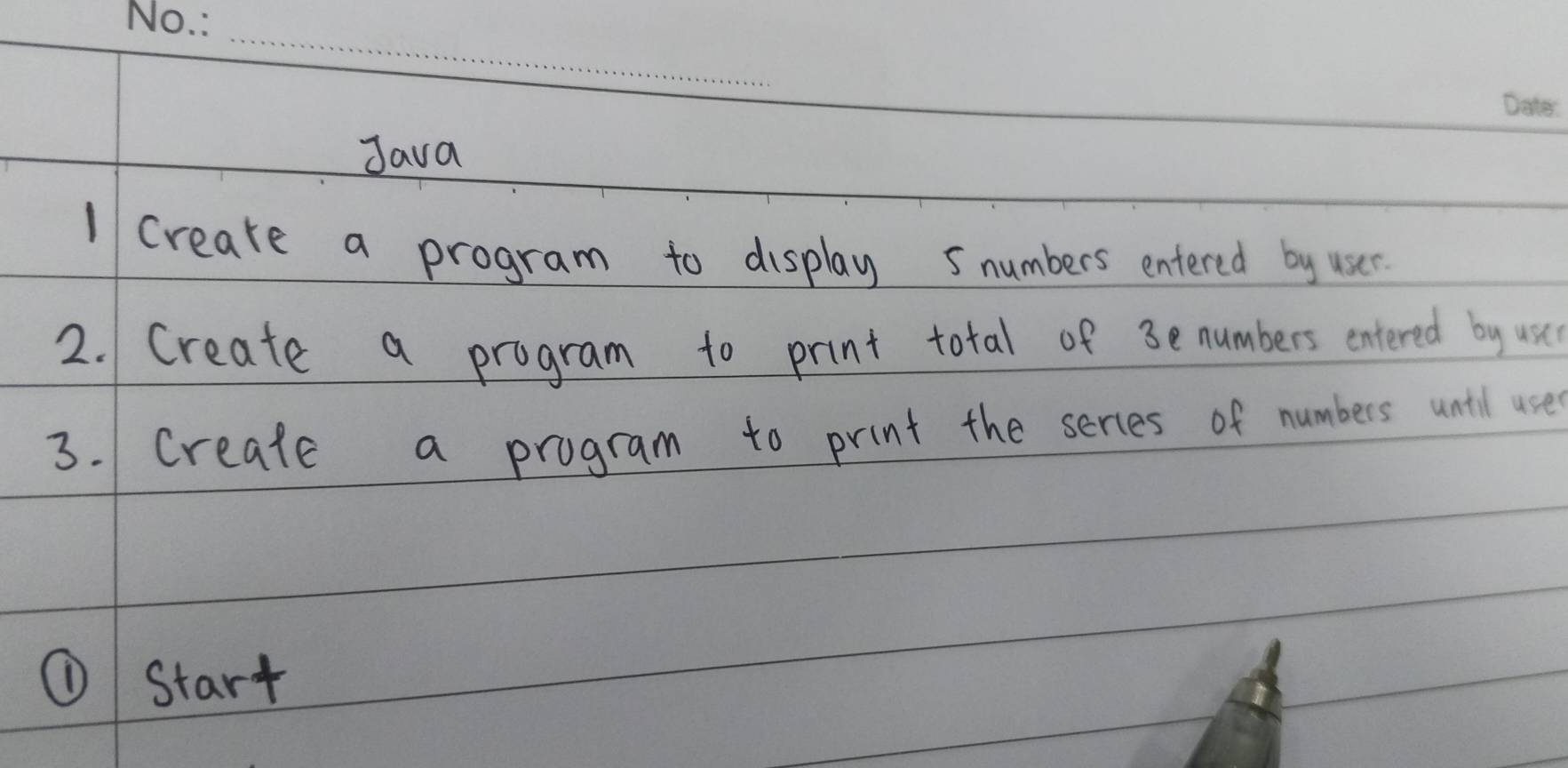 Java 
1 creake a program to display 5numbers entered by user 
2. Create a program to print total of 3enumbers entered by usc 
3. Create a program to print the serces of numbers unill use 
① Start