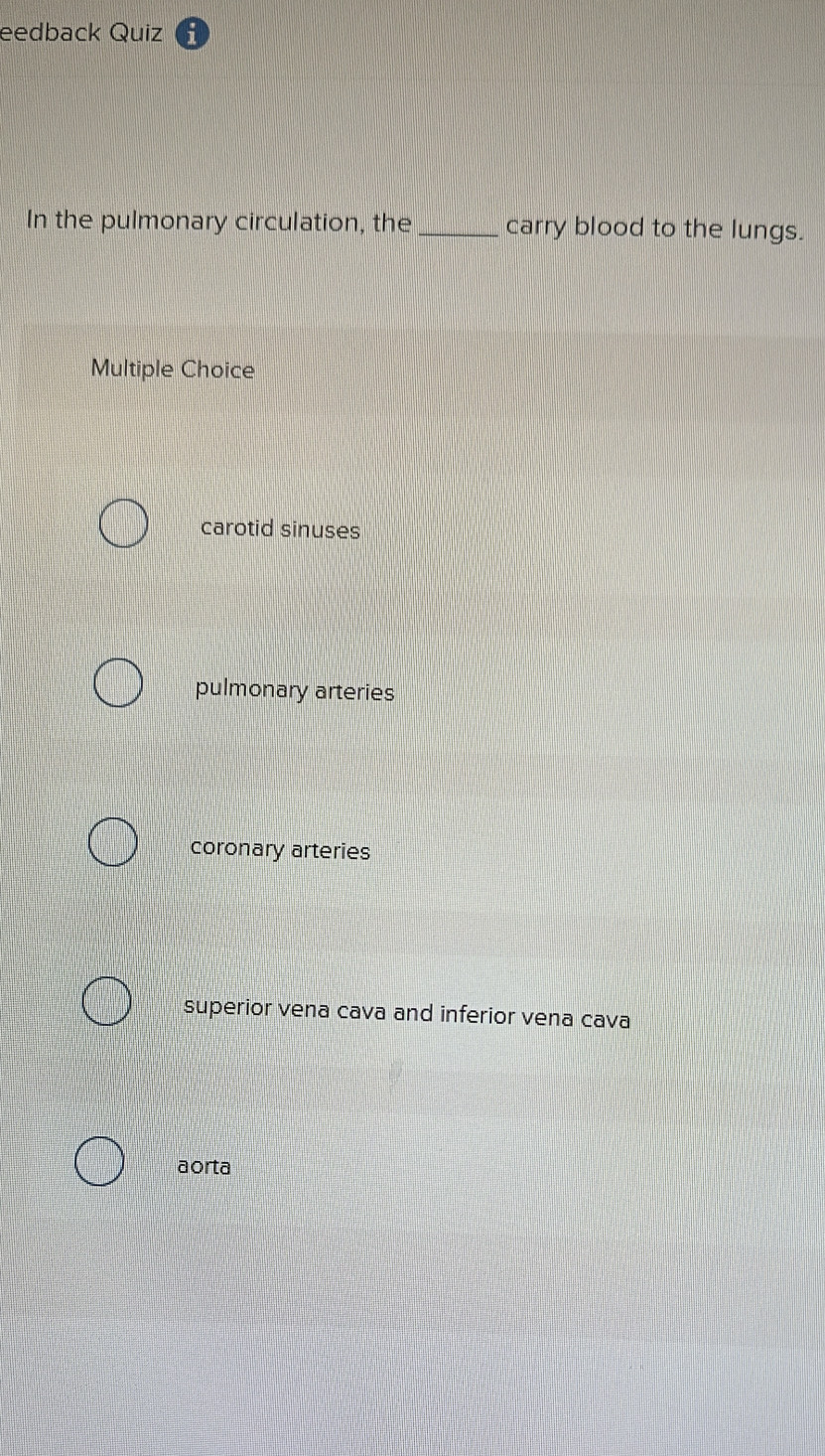 eedback Quiz
In the pulmonary circulation, the_ carry blood to the lungs.
Multiple Choice
carotid sinuses
pulmonary arteries
coronary arteries
superior vena cava and inferior vena cava
aorta