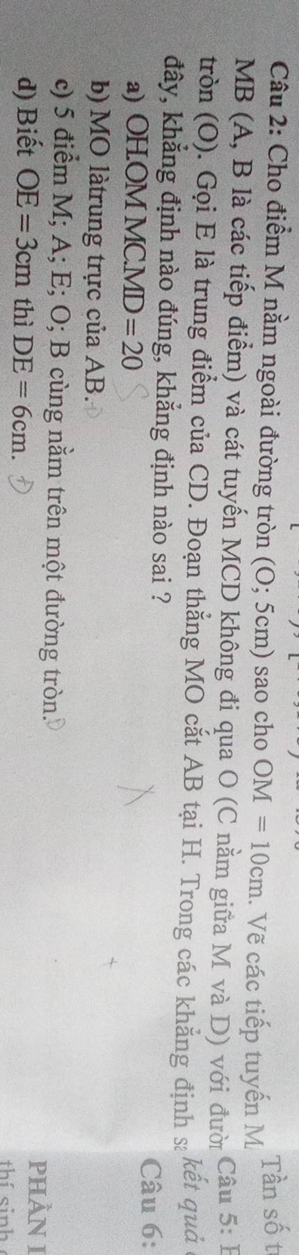 Cho điểm M nằm ngoài đường tròn (O; 5cm) sao cho OM=10cm. Vẽ các tiếp tuyến M Tần số t
MB (A, B là các tiếp điểm) và cát tuyến MCD không đi qua O (C nằm giữa M và D) với đười Câu 5: B
tròn (O). Gọi E là trung điểm của CD. Đoạn thẳng MO cắt AB tại H. Trong các khẳng định s kết quả 
đây, khẳng định nào đúng, khẳng định nào sai ?
Câu 6:
a) OH. OM M C. MD=20
b) MO làtrung trực của AB.
c) 5 điểm M; A; E; O; B cùng nằm trên một đường tròn. PHÂN I
d) Biết OE=3cm thì DE=6cm. thí sinh