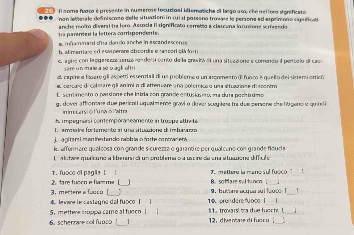 Il nome fuoco è presente in numerose locuzioni idiomatiche di largo uso, che nel loro significato
non letterale definiscono delle situazioni in cui si possono trovare le persone ed esprimono significati
anche molto diversi tra loro. Associa il significato corretto a ciascuna locuzione scrivendo
tra parentesi la lettera corrispondente.
a. infiammarsi d’ira dando anche in escandescenze
b. alimentare ed esasperare discordie e rancori già forti
c. agire con leggerezza senza rendersi conto della gravità di una situazione e correndo il pericolo di cau-
sare un male a sé o agli altri
d. capire e fissare gli aspetti essenziali di un problema o un argomento (il fuoco è quello dei sistemi ottici)
e. cercare di calmare gli animi o di attenuare una polemica o una situazione di scontro
f. sentimento o passione che inizia con grande entusiasmo, ma dura pochissimo
g. dover affrontare due pericoli ugualmente gravi o dover scegliere tra due persone che litigano e quindi
inimicarsi o l’una o l’altra
h. impegnarsi contemporaneamente in troppe attività
i. arrossire fortemente in una situazione di imbarazzo
j. agitarsi manifestando rabbia o forte contrarietà
k. affermare qualcosa con grande sicurezza o garantire per qualcuno con grande fiducia
I. aiutare qualcuno a liberarsi di un problema o a uscire da una situazione difficile
_
1. fuoco di paglia [ 7. mettere la mano sul fuoco [_ 1
_
_
2. fare fuoco e fiamme [ 1 8. soffiare sul fuoco [ ]
_
3. mettere a fuoco [ 9. buttare acqua sul fuoco [ ]
4. levare le castagne dal fuoco [ _10. prendere fuoco [_
5. mettere troppa carne al fuoco [_ | 11. trovarsi tra due fuochi [_
6. scherzare col fuoco [   12. diventare di fuoco [ ]