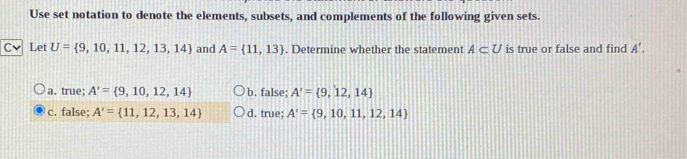 Use set notation to denote the elements, subsets, and complements of the following given sets.
C、 Let U= 9,10,11,12,13,14 and A= 11,13. Determine whether the statement A⊂ U is true or false and find A'.
a. true; A'= 9,10,12,14 b. false; A'= 9,12,14
c. false; A'= 11,12,13,14 d. true; A'= 9,10,11,12,14