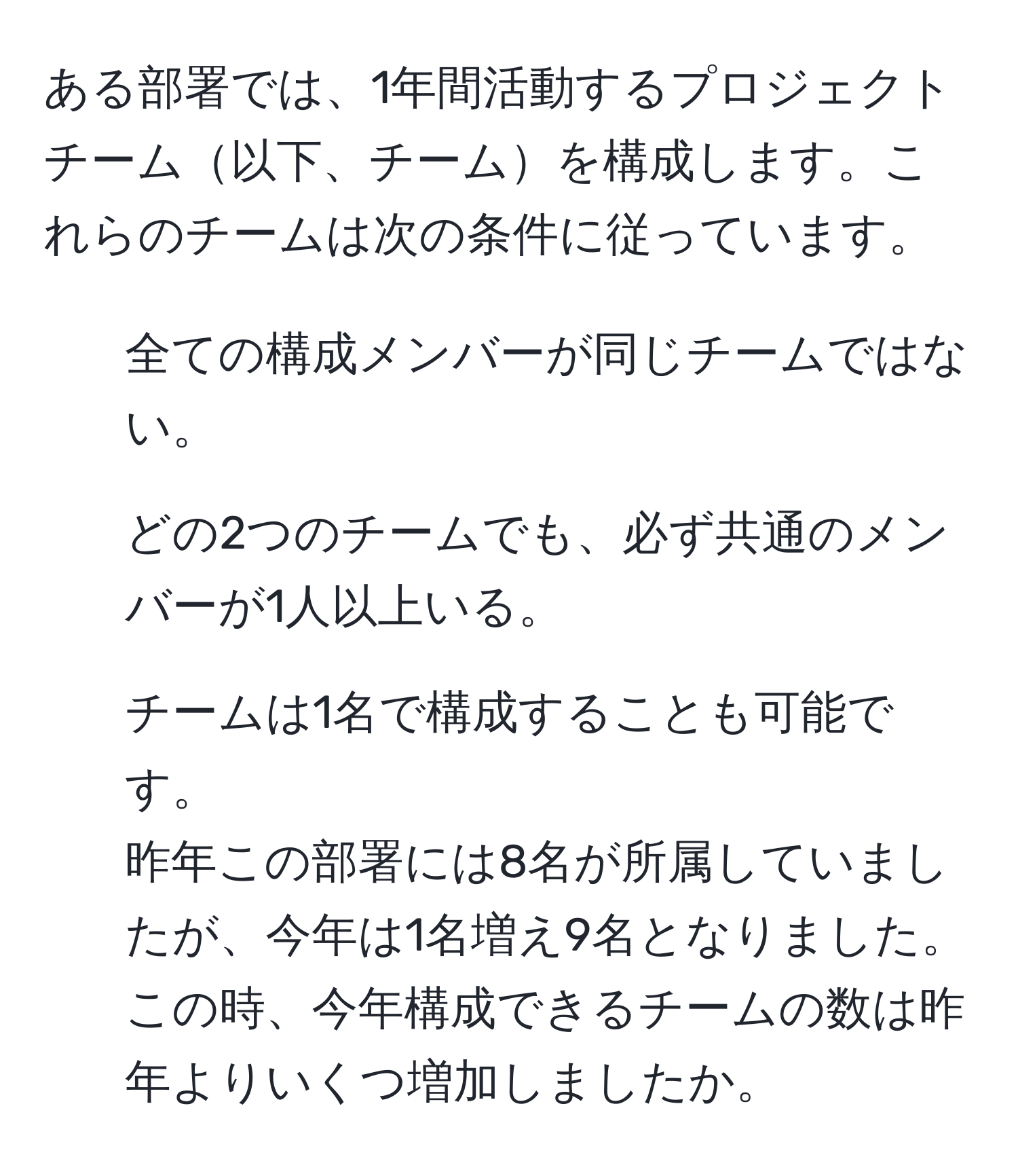 ある部署では、1年間活動するプロジェクトチーム以下、チームを構成します。これらのチームは次の条件に従っています。  
1. 全ての構成メンバーが同じチームではない。  
2. どの2つのチームでも、必ず共通のメンバーが1人以上いる。  
3. チームは1名で構成することも可能です。  
昨年この部署には8名が所属していましたが、今年は1名増え9名となりました。この時、今年構成できるチームの数は昨年よりいくつ増加しましたか。