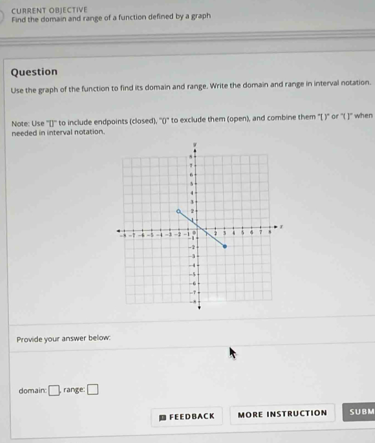 CURRENT OBJECTIVE 
Find the domain and range of a function defined by a graph 
Question 
Use the graph of the function to find its domain and range. Write the domain and range in interval notation. 
Note: Use ''[]'' to include endpoints (closed), ''()'' to exclude them (open), and combine them "[ )" or '( ]'' when 
needed in interval notation. 
Provide your answer below: 
domain: □ . range: □ 
F E E D B A CK MORE INSTRUCTION SUBM