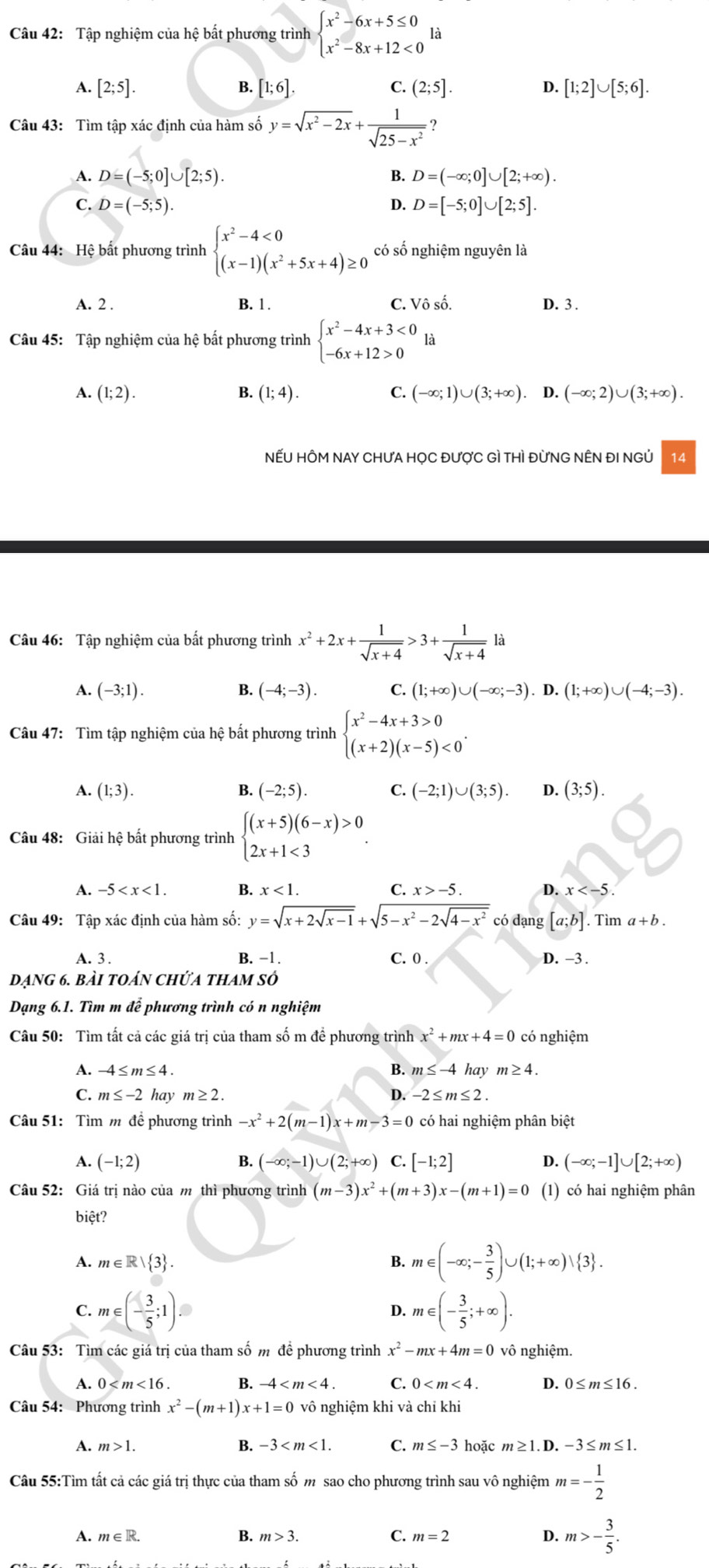 Tập nghiệm của hệ bất phương trình beginarrayl x^2-6x+5≤ 0 x^2-8x+12<0endarray. là
A. [2;5]. B. [1;6]. C. (2;5]. D. [1;2]∪ [5;6].
Câu 43: Tìm tập xác định của hàm số y=sqrt(x^2-2x)+ 1/sqrt(25-x^2)  2
A. D=(-5;0]∪ [2;5). B. D=(-∈fty ;0]∪ [2;+∈fty ).
C. D=(-5;5). D. D=[-5;0]∪ [2;5].
Câu 44: Hệ bất phương trình beginarrayl x^2-4<0 (x-1)(x^2+5x+4)≥ 0endarray. có số nghiệm nguyên là
A. 2 . B. 1 . C. Vhat oshat o. D. 3.
Câu 45: Tập nghiệm của hệ bất phương trình beginarrayl x^2-4x+3<0 -6x+12>0endarray. là
A. (1;2). B. (1;4). C. (-∈fty ;1)∪ (3;+∈fty ). D. (-∈fty ;2)∪ (3;+∈fty ).
NẾU HÔM NAY CHƯA HỌC ĐƯợC Gì THì ĐỨNG NÊN ĐI NGỦ 14
Câu 46: Tập nghiệm của bất phương trình x^2+2x+ 1/sqrt(x+4) >3+ 1/sqrt(x+4)  là
A. (-3;1). B. (-4;-3). C. (1;+∈fty )∪ (-∈fty ;-3).D.(1;+∈fty )∪ (-4;-3).
Câu 47: Tìm tập nghiệm của hệ bất phương trình beginarrayl x^2-4x+3>0 (x+2)(x-5)<0endarray. .
A. (1;3). B. (-2;5). C. (-2;1)∪ (3;5). D. (3;5).
Câu 48: Giải hệ bất phương trình beginarrayl (x+5)(6-x)>0 2x+1<3endarray. .
A. -5 B. x<1. C. x>-5. D. x
Câu 49: Tập xác định của hàm số: y=sqrt(x+2sqrt x-1)+sqrt(5-x^2-2sqrt 4-x^2) có dạng [a;b]. Tìm a+b.
A. 3. B. −1. C. 0 . D. −3 
dạng 6. bài toán chứa tham số
Dạng 6.1. Tìm m để phương trình có n nghiệm
Câu 50: Tìm tất cả các giá trị của tham số m để phương trình x^2+mx+4=0 có nghiệm
A. -4≤ m≤ 4. B. m≤ -4 hay m≥ 4.
C. m≤ -2 hay m≥ 2. D. -2≤ m≤ 2.
Câu 51: Tìm m để phương trình -x^2+2(m-1)x+m-3=0 có hai nghiệm phân biệt
A. (-1;2) B. (-∈fty ;-1)∪ (2;+∈fty ) C. [-1;2] D. (-∈fty ;-1]∪ [2;+∈fty )
Câu 52: Giá trị nào của m thì phương trình (m-3)x^2+(m+3)x-(m+1)=0 (1) có hai nghiệm phân
biệt?
A. m∈ R| 3 . B. m∈ (-∈fty ;- 3/5 )∪ (1;+∈fty )vee  3 .
C. m∈ (- 3/5 ;1). m∈ (- 3/5 ;+∈fty ).
D.
Câu 53: Tìm các giá trị của tham số m đề phương trình x^2-mx+4m=0 vô nghiệm.
A.
B.
C. 0 D. 0≤ m≤ 16.
Câu 54: Phương trình x^2-(m+1)x+1=0 vô nghiệm khi và chỉ khi
A. m>1. B. -3 C. m≤ -3 hoặc m≥ 1.D. -3≤m≤1.
Câu 55:Tìm tất cả các giá trị thực của tham số m sao cho phương trình sau vô nghiệm m=- 1/2 
A. m∈ R. B. m>3. C. m=2 D. m>- 3/5 .