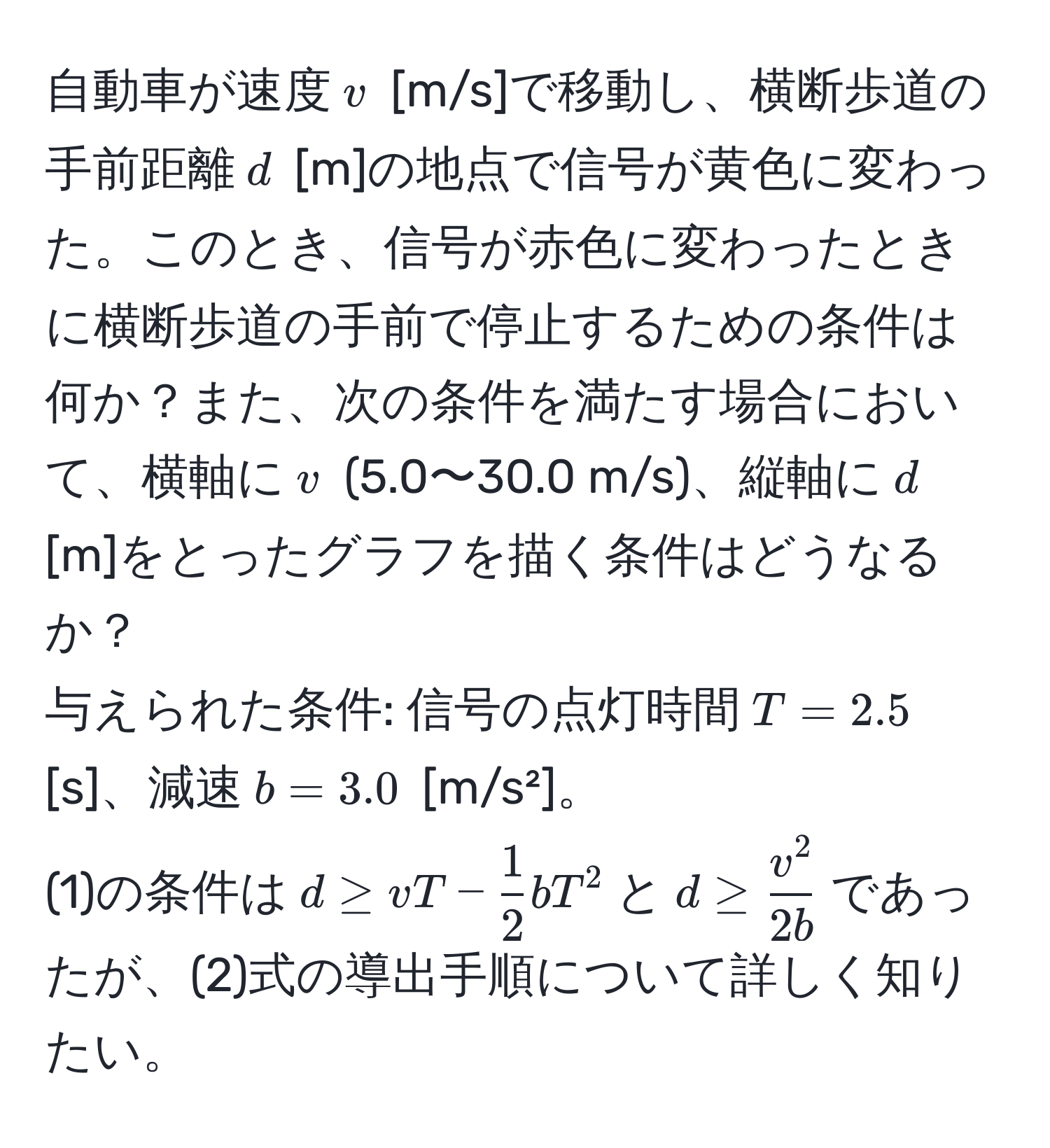 自動車が速度$v$ [m/s]で移動し、横断歩道の手前距離$d$ [m]の地点で信号が黄色に変わった。このとき、信号が赤色に変わったときに横断歩道の手前で停止するための条件は何か？また、次の条件を満たす場合において、横軸に$v$ (5.0〜30.0 m/s)、縦軸に$d$ [m]をとったグラフを描く条件はどうなるか？  
与えられた条件: 信号の点灯時間$T = 2.5$ [s]、減速$b = 3.0$ [m/s²]。  
(1)の条件は$d ≥ vT -  1/2 bT^(2$と$d ≥ fracv^2)2b$であったが、(2)式の導出手順について詳しく知りたい。