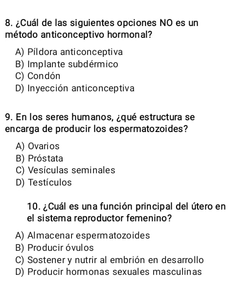 ¿Cuál de las siguientes opciones NO es un
método anticonceptivo hormonal?
A) Píldora anticonceptiva
B) Implante subdérmico
C) Condón
D) Inyección anticonceptiva
9. En los seres humanos, ¿qué estructura se
encarga de producir los espermatozoides?
A) Ovarios
B) Próstata
C) Vesículas seminales
D) Testículos
10. ¿ Cuál es una función principal del útero en
el sistema reproductor femenino?
A) Almacenar espermatozoides
B) Produciróvulos
C) Sostener y nutrir al embrión en desarrollo
D) Producir hormonas sexuales masculinas