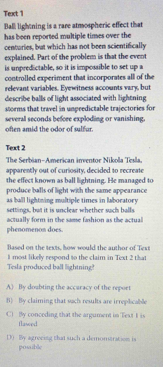 Text 1
Ball lightning is a rare atmospheric effect that
has been reported multiple times over the
centuries, but which has not been scientifically
explained. Part of the problem is that the event
is unpredictable, so it is impossible to set up a
controlled experiment that incorporates all of the
relevant variables. Eyewitness accounts vary, but
describe balls of light associated with lightning
storms that travel in unpredictable trajectories for
several seconds before exploding or vanishing,
often amid the odor of sulfur.
Text 2
The Serbian-American inventor Nikola Tesla,
apparently out of curiosity, decided to recreate
the effect known as ball lightning. He managed to
produce balls of light with the same appearance
as ball lightning multiple times in laboratory
settings, but it is unclear whether such balls
actually form in the same fashion as the actual
phenomenon does.
Based on the texts, how would the author of Text
1 most likely respond to the claim in Text 2 that
Tesla produced ball lightning?
A) By doubting the accuracy of the report
B) By claiming that such results are irreplicable
C) By conceding that the argument in Text 1 is
flawed
D) By agreeing that such a demonstration is
possible